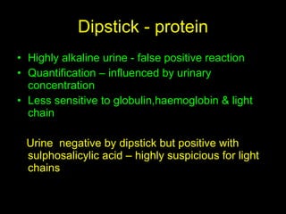 Dipstick - protein Highly alkaline urine - false positive reaction  Quantification – influenced by urinary concentration Less sensitive to globulin,haemoglobin & light chain Urine  negative by dipstick but positive with sulphosalicylic acid – highly suspicious for light chains 