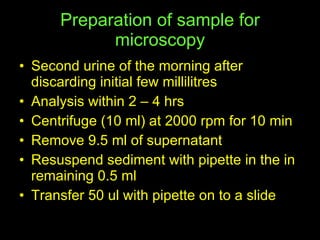 Preparation of sample for microscopy Second urine of the morning after  discarding initial few millilitres Analysis within 2 – 4 hrs Centrifuge (10 ml) at 2000 rpm for 10 min Remove 9.5 ml of supernatant Resuspend sediment with pipette in the in remaining 0.5 ml Transfer 50 ul with pipette on to a slide  