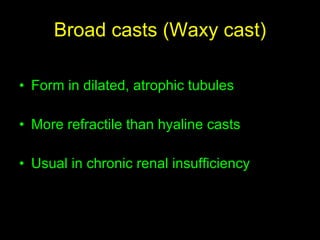 Broad casts (Waxy cast) Form in dilated, atrophic tubules  More refractile than hyaline casts Usual in chronic renal insufficiency 