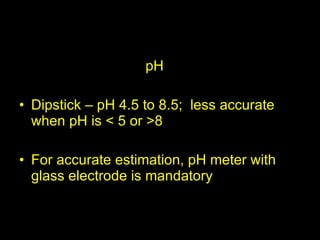 pH pH Dipstick – pH 4.5 to 8.5;  less accurate when pH is < 5 or >8 For accurate estimation, pH meter with glass electrode is mandatory 