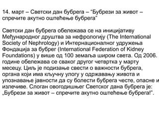 14. март – Светски дан бубрега – “Бубрези за живот –
спречите акутно оштећење бубрега”
Светски дан бубрега обележава се на иницијативу
Међународног друштва за нефрологију (The International
Society of Nephrology) и Интернационалног удружења
Фондација за бубрег (International Federation of Kidney
Foundations) у више од 100 земаља широм света. Од 2006.
године обележава се сваког другог четвртка у марту
месецу. Циљ је подизање свести о важности бубрега,
органа који има кључну улогу у одржавању живота и
упознавање јавности да су болести бубрега честе, опасне и
излечиве. Слоган овогодишњег Светског дана бубрега је:
„Бубрези за живот – спречите акутно оштећење бубрега!”.
 