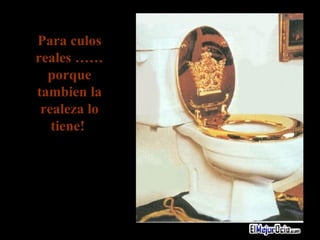 Para culos reales ……porque tambien la realeza lo tiene!