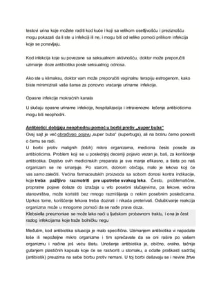 testovi urina koje možete raditi kod kuće i koji sa velikom osetljivošću i preziznošću
mogu pokazati da li ste u infekciji ili ne, i mogu biti od velike pomoći prilikom infekcija
koje se ponavljaju.
Kod infekcija koje su povezane sa seksualnom aktivnošću, doktor može preporučiti
uzimanje doze antibiotika posle seksualnog odnosa.
Ako ste u klimaksu, doktor vam može preporučiti vaginalnu terapiju estrogenom, kako
biste minimizirali vaše šanse za ponovno vraćanje urinarne infekcije.
Opasne infekcije mokraćnih kanala
U slučaju opasne urinarne infekcije, hospitalizacija i intravenozno lečenje antibioticima
mogu biti neophodni.
Antibiotici dobijaju neophodnu pomoć u borbi protiv „super buba“
Ovaj sajt je već obrađivao pojavu „super buba“ (superbugs), ali na brzinu ćemo ponoviti
o čemu se radi.
U borbi protiv malignih (loših) mikro organizama, medicina često poseže za
antibioticima. Problem koji se u poslednjoj deceniji pojavio vezan je, baš, za korišćenje
antibiotika. Dejstvo ovih medicinskih preparata je sva manje efikasno, a šteta po naš
organizam se ne smanjuje. Po starom, dobrom običaju, malo je lekova koji će
vas samo zalečiti. Većina farmaceutskih proizvoda sa sobom donosi kontra indikacije,
koje treba pažljivo razmotriti pre upotrebe svakog leka. Često, problematične,
propratne pojave dolaze do izražaja u vrlo posebni slučajevima, pa lekove, većina
stanovništva, može koristiti bez mnogo razmišljanja o nekim posebnim posledicama.
Uprkos tome, korišćenje lekova treba dozirati i nikada preterivati. Osluškivanje reakcija
organizma može u mnogome pomoći da se nađe prava doza.
Klebsiella pneumoniae se može lako naći u ljudskom probavnom traktu, i ona je čest
razlog infekcijama koje traže bolničku negu
Međutim, kod antibiotika situacija je malo specifična. Uzimanjem antibiotika vi napadate
loše ili nepoželjne mikro organizme i tim sprečavate da se oni rašire po vašem
organizmu i načine još veću štetu. Unošenje antibiotika je, obično, oralno, tačnije
gutanjem plastičnih kapsula koje će se rastvoriti u stomaku, a odatle praškasti sadržaj
(antibiotik) preuzima na sebe borbu protiv nemani. U toj borbi dešavaju se i nevine žrtve
 