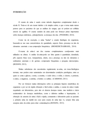INTRODUÇÃO 
O exame de urina é usado como método diagnóstico complementar desde o 
século II. Trata-se de um exame indolor e de simples coleta, o que o torna muito menos 
penoso para os pacientes do que as análises de sangue, que só podem ser colhidas 
através de agulhas. O exame sumário da urina pode nos fornecer pistas importantes 
sobre doenças sistêmicas, principalmente as doenças dos rins. (PINHEIRO, 2014). 
Como via de excreção, a urina "traduz" o estado fisiológico do organismo, 
baseando-se nas suas características de quantidade, aspecto físico, presença ou não de 
elementos anormais e sua composição bioquímica. (BIOMEDICINABRASIL, 2014) 
O exame de urina é um dos exames complementares coadjuvantes mais 
utilizados na clínica. A análise da urina pode ser feita quanto à quantidade; densidade; 
pH; aspecto físico (cor, transparência, cheiro, etc.); presença ou não de elementos e 
sedimentos anormais e de germes; composição bioquímica e pesquisa microscópica. 
(ROSSINI, 2013). 
Muitas substâncias são encontradas regularmente na urina, em taxas fisiológicas 
normais, mas podem estar aumentadas em determinadas condições patológicas, entre as 
quais se conta a glicose, a ureia, a creatina, o ácido úrico, o sódio, o cloreto, o potássio, 
o cálcio, o magnésio, a amônia, o fosfato e o sulfato. (CARDOSO, 2011) 
Por ser fornecer muitas informações sobre as principais funções metabólicas do 
organismo e por ser de rápida obtenção e fácil coleta e análise, o exame de urina é muito 
requisitado em laboratórios, pois não só detecta doenças renais, mas também o início 
assintomático de doenças metabólicas, como o diabetes mellitus e hepatopatias. A 
obtenção da amostra de urina é fácil e rápida, comumente o laboratório pede ao paciente 
a primeira urina da manhã (no caso para exame de urina tipo 1), sempre feita uma 
assepsia antes da coleta para evitar contaminações.(ROSSINI, 2013). 
 