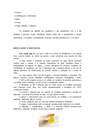 – Cetonas. 
– Urobilinogênio e bilirrubina. 
– Nitrito. 
– Cristais. 
– Células epiteliais e cilindros. 
Os resultados do dipstick são qualitativos e não quantitativos, isto é, a fita 
identifica a presença dessas substâncias citadas acima, mas a quantificação é apenas 
aproximada. O resultado é normalmente fornecido em uma graduação de 1 a 4 cruzes. 
RESULTADOS E DISCURSÃO 
EAS (urina tipo I): No teste a olho nu ou físico foi identificada a cor amarelo 
claro, aspecto límpido de cheiro sui generis, o que caracteriza uma amostra de urina 
normal. 
A urina normal é composta em maior proporção de água, possui coloração 
variável entre o incolor e o amarelo (dependente da dieta, atividades físicas e 
principalmente da ingestão de água), e carreia substâncias de excreção, resultantes do 
metabolismo do organismo, por isso é importante que o paciente informe se fez uso de 
alguma substância ou medicamento no período anterior a realização do o exame de 
urina. 
No teste químico feito com fita reagente, é possível identificar a densidade, PH, 
glicose, proteína, acetona, bilirrubina, urobilinogênio, leucócitos, hemoglobina e nitrito. 
O pH na fita reagente possui a cor salmão, no resultado da paciente apresentou a 
cor salmão claro, estimando um pH 6,5 que é considerado normal. 
A densidade na fita é indicada pela cor verde escuro, no resultado apresentou 
uma coloração verde oliva, isso estima quantitativamente a densidade em 1,025, 
considerada normal. 
A proteína é indicada pela cor amarela, no resultado permaneceu a mesma cor 
indicando a ausência de proteínas na urina, ou seja, aspecto normal. 
A glicose é representada pela cor verde piscina, no resultado a cor permaneceu 
inalterada, indicando glicose normal. 
A cetona é indicada pela cor rosa, que também permaneceu inalterada. 
O sangue é representado pela cor amarela permanecendo inalterada no resultado. 
A bilirubina, o urobilinogênio, o nitrito e o leucócito também permaneceram 
inalterados, indicando resultado normal para a amostra analisada. 
 
