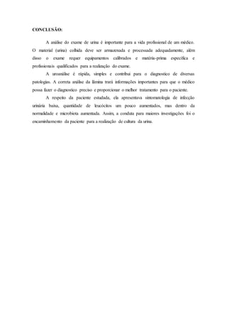 CONCLUSÃO: 
A análise do exame de urina é importante para a vida profissional de um médico. 
O material (urina) colhida deve ser armazenada e processada adequadamente, além 
disso o exame requer equipamentos calibrados e matéria-prima específica e 
profissionais qualificados para a realização do exame. 
A uroanálise é rápida, simples e contribui para o diagnostico de diversas 
patologias. A correta análise da lâmina trará informações importantes para que o médico 
possa fazer o diagnostico preciso e proporcionar o melhor tratamento para o paciente. 
A respeito da paciente estudada, ela apresentava sintomatologia de infecção 
urinária baixa, quantidade de leucócitos um pouco aumentados, mas dentro da 
normalidade e microbiota aumentada. Assim, a conduta para maiores investigações foi o 
encaminhamento da paciente para a realização de cultura da urina. 
 