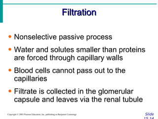 Filtration Slide 15.14 Copyright © 2003 Pearson Education, Inc. publishing as Benjamin Cummings Nonselective passive process Water and solutes smaller than proteins are forced through capillary walls Blood cells cannot pass out to the capillaries Filtrate is collected in the glomerular capsule and leaves via the renal tubule 