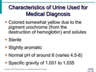 Characteristics of Urine Used for Medical Diagnosis Slide 15.19 Copyright © 2003 Pearson Education, Inc. publishing as Benjamin Cummings Colored somewhat yellow due to the pigment urochrome (from the destruction of hemoglobin) and solutes Sterile Slightly aromatic Normal pH of around 6 (varies 4.5-8) Specific gravity of 1.001 to 1.035 