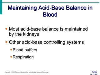 Maintaining Acid-Base Balance in Blood Slide 15.33b Copyright © 2003 Pearson Education, Inc. publishing as Benjamin Cummings Most acid-base balance is maintained by the kidneys Other acid-base controlling systems Blood buffers Respiration 