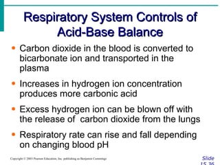 Respiratory System Controls of Acid-Base Balance Slide 15.36 Copyright © 2003 Pearson Education, Inc. publishing as Benjamin Cummings Carbon dioxide in the blood is converted to bicarbonate ion and transported in the plasma Increases in hydrogen ion concentration produces more carbonic acid Excess hydrogen ion can be blown off with the release of  carbon dioxide from the lungs Respiratory rate can rise and fall depending on changing blood pH 