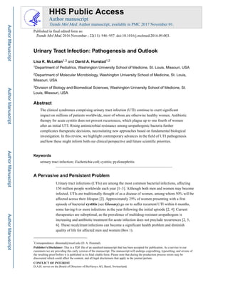 Urinary Tract Infection: Pathogenesis and Outlook
Lisa K. McLellan1,3 and David A. Hunstad1,2
1Department of Pediatrics, Washington University School of Medicine, St. Louis, Missouri, USA
2Department of Molecular Microbiology, Washington University School of Medicine, St. Louis,
Missouri, USA
3Division of Biology and Biomedical Sciences, Washington University School of Medicine, St.
Louis, Missouri, USA
Abstract
The clinical syndromes comprising urinary tract infection (UTI) continue to exert significant
impact on millions of patients worldwide, most of whom are otherwise healthy women. Antibiotic
therapy for acute cystitis does not prevent recurrences, which plague up to one fourth of women
after an initial UTI. Rising antimicrobial resistance among uropathogenic bacteria further
complicates therapeutic decisions, necessitating new approaches based on fundamental biological
investigation. In this review, we highlight contemporary advances in the field of UTI pathogenesis
and how these might inform both our clinical perspective and future scientific priorities.
Keywords
urinary tract infection; Escherichia coli; cystitis; pyelonephritis
A Pervasive and Persistent Problem
Urinary tract infections (UTIs) are among the most common bacterial infections, affecting
150 million people worldwide each year [1–3]. Although both men and women may become
infected, UTIs are traditionally thought of as a disease of women, among whom 50% will be
affected across their lifespan [2]. Approximately 25% of women presenting with a first
episode of bacterial cystitis (see Glossary) go on to suffer recurrent UTI within 6 months,
some having 6 or more infections in the year following the initial episode [2, 4]. Current
therapeutics are suboptimal, as the prevalence of multidrug-resistant uropathogens is
increasing and antibiotic treatment for acute infection does not preclude recurrences [2, 5,
6]. These recalcitrant infections can become a significant health problem and diminish
quality of life for affected men and women (Box 1).
*
Correspondence: dhunstad@wustl.edu (D. A. Hunstad).
Publisher's Disclaimer: This is a PDF file of an unedited manuscript that has been accepted for publication. As a service to our
customers we are providing this early version of the manuscript. The manuscript will undergo copyediting, typesetting, and review of
the resulting proof before it is published in its final citable form. Please note that during the production process errors may be
discovered which could affect the content, and all legal disclaimers that apply to the journal pertain.
CONFLICT OF INTEREST
D.A.H. serves on the Board of Directors of BioVersys AG, Basel, Switzerland.
HHS Public Access
Author manuscript
Trends Mol Med. Author manuscript; available in PMC 2017 November 01.
Published in final edited form as:
Trends Mol Med. 2016 November ; 22(11): 946–957. doi:10.1016/j.molmed.2016.09.003.
AuthorManuscriptAuthorManuscriptAuthorManuscriptAuthorManuscript
 