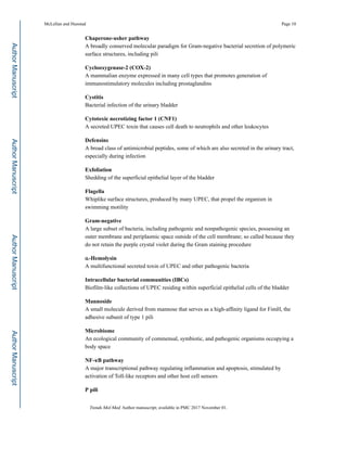 Chaperone-usher pathway
A broadly conserved molecular paradigm for Gram-negative bacterial secretion of polymeric
surface structures, including pili
Cyclooxygenase-2 (COX-2)
A mammalian enzyme expressed in many cell types that promotes generation of
immunostimulatory molecules including prostaglandins
Cystitis
Bacterial infection of the urinary bladder
Cytotoxic necrotizing factor 1 (CNF1)
A secreted UPEC toxin that causes cell death to neutrophils and other leukocytes
Defensins
A broad class of antimicrobial peptides, some of which are also secreted in the urinary tract,
especially during infection
Exfoliation
Shedding of the superficial epithelial layer of the bladder
Flagella
Whiplike surface structures, produced by many UPEC, that propel the organism in
swimming motility
Gram-negative
A large subset of bacteria, including pathogenic and nonpathogenic species, possessing an
outer membrane and periplasmic space outside of the cell membrane; so called because they
do not retain the purple crystal violet during the Gram staining procedure
α-Hemolysin
A multifunctional secreted toxin of UPEC and other pathogenic bacteria
Intracellular bacterial communities (IBCs)
Biofilm-like collections of UPEC residing within superficial epithelial cells of the bladder
Mannoside
A small molecule derived from mannose that serves as a high-affinity ligand for FimH, the
adhesive subunit of type 1 pili
Microbiome
An ecological community of commensal, symbiotic, and pathogenic organisms occupying a
body space
NF-κB pathway
A major transcriptional pathway regulating inflammation and apoptosis, stimulated by
activation of Toll-like receptors and other host cell sensors
P pili
McLellan and Hunstad Page 10
Trends Mol Med. Author manuscript; available in PMC 2017 November 01.
AuthorManuscriptAuthorManuscriptAuthorManuscriptAuthorManuscript
 