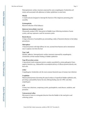 Heteropolymeric surface structures expressed by some uropathogenic Escherichia coli
strains and associated with adherence to kidney epithelium in some hosts
Pilicide
A small molecule designed to interrupt the function of the chaperone promoting pilus
assembly
Pyelonephritis
Bacterial infection of the kidney(s)
Quiescent intracellular reservoir
Chronically resident UPEC that persist in bladder tissue following resolution of acute
cystitis, and may represent a seed for recurrent cystitis
Renal abscess
A large collection of neutrophilic pus surrounding a nidus of bacterial infection in the kidney
parenchyma
Siderophore
A bacterial protein with high affinity for iron; secreted from bacteria and re-internalized
once it captures iron from the host
Type 1 pili
Hairlike, adhesive, heteropolymeric surface structures expressed by uropathogenic
Escherichia coli that mediate binding to bladder epithelium
Type III secretion system
A specialized, multi-component protein complex assembled by certain pathogenic Gram-
negative bacteria (e.g., Salmonella) to accomplish delivery of effector proteins directly into
host cells
UPEC
Uropathogenic Escherichia coli, the most common bacterial cause of urinary tract infection
Uroplakins
Mannosylated proteins decorating the apical surfaces of superficial bladder epithelial cells,
providing a permeability barrier but also offering binding sites for UPEC and other
uropathogens
UTI
Urinary tract infections, comprising cystitis, pyelonephritis, renal abscess, urethritis, and
prostatitis
Vesicoureteral reflux
Movement of urine in a retrograde direction from the bladder to the renal pelvis and
collecting system
McLellan and Hunstad Page 11
Trends Mol Med. Author manuscript; available in PMC 2017 November 01.
AuthorManuscriptAuthorManuscriptAuthorManuscriptAuthorManuscript
 