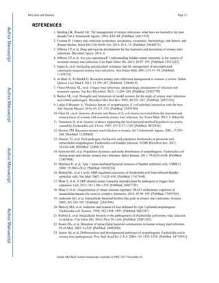 REFERENCES
1. Harding GK, Ronald AR. The management of urinary infections: what have we learned in the past
decade? Int J Antimicrob Agents. 1994; 4:83–88. [PubMed: 18611593]
2. Foxman B. Urinary tract infection syndromes: occurrence, recurrence, bacteriology, risk factors, and
disease burden. Infect Dis Clin North Am. 2014; 28:1–13. [PubMed: 24484571]
3. O'Brien VP, et al. Drug and vaccine development for the treatment and prevention of urinary tract
infections. Microbiol Spectr. 2016; 4
4. O'Brien VP, et al. Are you experienced? Understanding bladder innate immunity in the context of
recurrent urinary tract infection. Curr Opin Infect Dis. 2015; 28:97–105. [PubMed: 25517222]
5. Gupta K, et al. Increasing antimicrobial resistance and the management of uncomplicated
community-acquired urinary tract infections. Ann Intern Med. 2001; 135:41–50. [PubMed:
11434731]
6. Al-Badr A, Al-Shaikh G. Recurrent urinary tract infections management in women: a review. Sultan
Qaboos Univ Med J. 2013; 13:359–367. [PubMed: 23984019]
7. Flores-Mireles AL, et al. Urinary tract infections: epidemiology, mechanisms of infection and
treatment options. Nat Rev Microbiol. 2015; 13:269–284. [PubMed: 25853778]
8. Barber AE, et al. Strengths and limitations of model systems for the study of urinary tract infections
and related pathologies. Microbiol Mol Biol Rev. 2016; 80:351–367. [PubMed: 26935136]
9. Luthje P, Brauner A. Virulence factors of uropathogenic E. coli and their interaction with the host.
Adv Microb Physiol. 2014; 65:337–372. [PubMed: 25476769]
10. Chen SL, et al. Genomic diversity and fitness of E. coli strains recovered from the intestinal and
urinary tracts of women with recurrent urinary tract infection. Sci Transl Med. 2013; 5:184ra160.
11. Yamamoto S, et al. Genetic evidence supporting the fecal-perineal-urethral hypothesis in cystitis
caused by Escherichia coli. J Urol. 1997; 157:1127–1129. [PubMed: 9072556]
12. Hooton TM. Recurrent urinary tract infection in women. Int J Antimicrob Agents. 2001; 17:259–
268. [PubMed: 11295405]
13. Hannan TJ, et al. Host-pathogen checkpoints and population bottlenecks in persistent and
intracellular uropathogenic Escherichia coli bladder infection. FEMS Microbiol Rev. 2012;
36:616–648. [PubMed: 22404313]
14. Schwartz DJ, et al. Population dynamics and niche distribution of uropathogenic Escherichia coli
during acute and chronic urinary tract infection. Infect Immun. 2011; 79:4250–4259. [PubMed:
21807904]
15. Martinez JJ, et al. Type 1 pilus-mediated bacterial invasion of bladder epithelial cells. EMBO J.
2000; 19:2803–2812. [PubMed: 10856226]
16. Bishop BL, et al. Cyclic AMP-regulated exocytosis of Escherichia coli from infected bladder
epithelial cells. Nat Med. 2007; 13:625–630. [PubMed: 17417648]
17. Miao Y, et al. A TRP channel senses lysosome neutralization by pathogens to trigger their
expulsion. Cell. 2015; 161:1306–1319. [PubMed: 26027738]
18. Miao Y, et al. Ubiquitination of innate immune regulator TRAF3 orchestrates expulsion of
intracellular bacteria by exocyst complex. Immunity. 2016; 45:94–105. [PubMed: 27438768]
19. Anderson GG, et al. Intracellular bacterial biofilm-like pods in urinary tract infections. Science.
2003; 301:105–107. [PubMed: 12843396]
20. Mulvey MA, et al. Induction and evasion of host defenses by type 1-piliated uropathogenic
Escherichia coli. Science. 1998; 282:1494–1497. [PubMed: 9822381]
21. Robino L, et al. Intracellular bacteria in the pathogenesis of Escherichia coli urinary tract infection
in children. Clin Infect Dis. 2014; 59:e158–e164. [PubMed: 25091303]
22. Rosen DA, et al. Detection of intracellular bacterial communities in human urinary tract infection.
PLoS Med. 2007; 4:e329. [PubMed: 18092884]
23. Justice SS, et al. Differentiation and developmental pathways of uropathogenic Escherichia coli in
urinary tract pathogenesis. Proc Natl Acad Sci U S A. 2004; 101:1333–1338. [PubMed: 14739341]
McLellan and Hunstad Page 12
Trends Mol Med. Author manuscript; available in PMC 2017 November 01.
AuthorManuscriptAuthorManuscriptAuthorManuscriptAuthorManuscript
 
