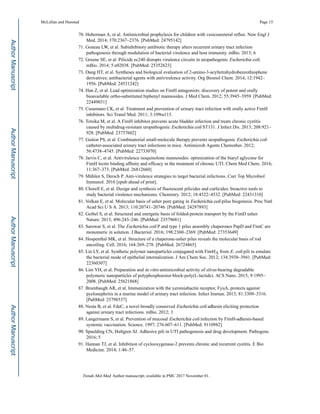 70. Hoberman A, et al. Antimicrobial prophylaxis for children with vesicoureteral reflux. New Engl J
Med. 2014; 370:2367–2376. [PubMed: 24795142]
71. Goneau LW, et al. Subinhibitory antibiotic therapy alters recurrent urinary tract infection
pathogenesis through modulation of bacterial virulence and host immunity. mBio. 2015; 6
72. Greene SE, et al. Pilicide ec240 disrupts virulence circuits in uropathogenic Escherichia coli.
mBio. 2014; 5:e02038. [PubMed: 25352623]
73. Dang HT, et al. Syntheses and biological evaluation of 2-amino-3-acyltetrahydrobenzothiophene
derivatives; antibacterial agents with antivirulence activity. Org Biomol Chem. 2014; 12:1942–
1956. [PubMed: 24531242]
74. Han Z, et al. Lead optimization studies on FimH antagonists: discovery of potent and orally
bioavailable ortho-substituted biphenyl mannosides. J Med Chem. 2012; 55:3945–3959. [PubMed:
22449031]
75. Cusumano CK, et al. Treatment and prevention of urinary tract infection with orally active FimH
inhibitors. Sci Transl Med. 2011; 3:109ra115.
76. Totsika M, et al. A FimH inhibitor prevents acute bladder infection and treats chronic cystitis
caused by multidrug-resistant uropathogenic Escherichia coli ST131. J Infect Dis. 2013; 208:921–
928. [PubMed: 23737602]
77. Guiton PS, et al. Combinatorial small-molecule therapy prevents uropathogenic Escherichia coli
catheter-associated urinary tract infections in mice. Antimicrob Agents Chemother. 2012;
56:4738–4745. [PubMed: 22733070]
78. Jarvis C, et al. Antivirulence isoquinolone mannosides: optimization of the biaryl aglycone for
FimH lectin binding affinity and efficacy in the treatment of chronic UTI. Chem Med Chem. 2016;
11:367–373. [PubMed: 26812660]
79. Mühlen S, Dersch P. Anti-virulence strategies to target bacterial infections. Curr Top Microbiol
Immunol. 2016 [epub ahead of print].
80. Chorell E, et al. Design and synthesis of fluorescent pilicides and curlicides: bioactive tools to
study bacterial virulence mechanisms. Chemistry. 2012; 18:4522–4532. [PubMed: 22431310]
81. Volkan E, et al. Molecular basis of usher pore gating in Escherichia coli pilus biogenesis. Proc Natl
Acad Sci U S A. 2013; 110:20741–20746. [PubMed: 24297893]
82. Geibel S, et al. Structural and energetic basis of folded-protein transport by the FimD usher.
Nature. 2013; 496:243–246. [PubMed: 23579681]
83. Sarowar S, et al. The Escherichia coli P and type 1 pilus assembly chaperones PapD and FimC are
monomeric in solution. J Bacteriol. 2016; 198:2360–2369. [PubMed: 27353649]
84. Hospenthal MK, et al. Structure of a chaperone-usher pilus reveals the molecular basis of rod
uncoiling. Cell. 2016; 164:269–278. [PubMed: 26724865]
85. Lin LY, et al. Synthetic polymer nanoparticles conjugated with FimHA from E. coli pili to emulate
the bacterial mode of epithelial internalization. J Am Chem Soc. 2012; 134:3938–3941. [PubMed:
22360307]
86. Lim YH, et al. Preparation and in vitro antimicrobial activity of silver-bearing degradable
polymeric nanoparticles of polyphosphoester-block-poly(L-lactide). ACS Nano. 2015; 9:1995–
2008. [PubMed: 25621868]
87. Brumbaugh AR, et al. Immunization with the yersiniabactin receptor, FyuA, protects against
pyelonephritis in a murine model of urinary tract infection. Infect Immun. 2013; 81:3309–3316.
[PubMed: 23798537]
88. Nesta B, et al. FdeC, a novel broadly conserved Escherichia coli adhesin eliciting protection
against urinary tract infections. mBio. 2012; 3
89. Langermann S, et al. Prevention of mucosal Escherichia coli infection by FimH-adhesin-based
systemic vaccination. Science. 1997; 276:607–611. [PubMed: 9110982]
90. Spaulding CN, Hultgren SJ. Adhesive pili in UTI pathogenesis and drug development. Pathogens.
2016; 5
91. Hannan TJ, et al. Inhibition of cyclooxygenase-2 prevents chronic and recurrent cystitis. E Bio
Medicine. 2014; 1:46–57.
McLellan and Hunstad Page 15
Trends Mol Med. Author manuscript; available in PMC 2017 November 01.
AuthorManuscriptAuthorManuscriptAuthorManuscriptAuthorManuscript
 