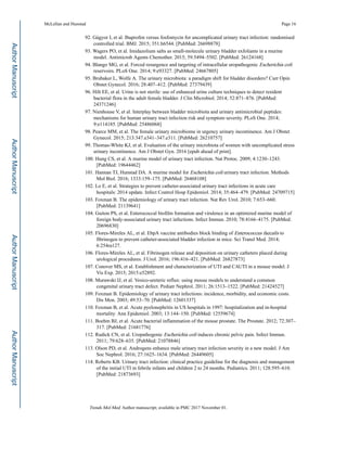 92. Gágyor I, et al. Ibuprofen versus fosfomycin for uncomplicated urinary tract infection: randomised
controlled trial. BMJ. 2015; 351:h6544. [PubMed: 26698878]
93. Wagers PO, et al. Imidazolium salts as small-molecule urinary bladder exfoliants in a murine
model. Antimicrob Agents Chemother. 2015; 59:5494–5502. [PubMed: 26124168]
94. Blango MG, et al. Forced resurgence and targeting of intracellular uropathogenic Escherichia coli
reservoirs. PLoS One. 2014; 9:e93327. [PubMed: 24667805]
95. Brubaker L, Wolfe A. The urinary microbiota: a paradigm shift for bladder disorders? Curr Opin
Obstet Gynecol. 2016; 28:407–412. [PubMed: 27379439]
96. Hilt EE, et al. Urine is not sterile: use of enhanced urine culture techniques to detect resident
bacterial flora in the adult female bladder. J Clin Microbiol. 2014; 52:871–876. [PubMed:
24371246]
97. Nienhouse V, et al. Interplay between bladder microbiota and urinary antimicrobial peptides:
mechanisms for human urinary tract infection risk and symptom severity. PLoS One. 2014;
9:e114185. [PubMed: 25486068]
98. Pearce MM, et al. The female urinary microbiome in urgency urinary incontinence. Am J Obstet
Gynecol. 2015; 213:347.e341–347.e311. [PubMed: 26210757]
99. Thomas-White KJ, et al. Evaluation of the urinary microbiota of women with uncomplicated stress
urinary incontinence. Am J Obstet Gyn. 2016 [epub ahead of print].
100. Hung CS, et al. A murine model of urinary tract infection. Nat Protoc. 2009; 4:1230–1243.
[PubMed: 19644462]
101. Hannan TJ, Hunstad DA. A murine model for Escherichia coli urinary tract infection. Methods
Mol Biol. 2016; 1333:159–175. [PubMed: 26468108]
102. Lo E, et al. Strategies to prevent catheter-associated urinary tract infections in acute care
hospitals: 2014 update. Infect Control Hosp Epidemiol. 2014; 35:464–479. [PubMed: 24709715]
103. Foxman B. The epidemiology of urinary tract infection. Nat Rev Urol. 2010; 7:653–660.
[PubMed: 21139641]
104. Guiton PS, et al. Enterococcal biofilm formation and virulence in an optimized murine model of
foreign body-associated urinary tract infections. Infect Immun. 2010; 78:4166–4175. [PubMed:
20696830]
105. Flores-Mireles AL, et al. EbpA vaccine antibodies block binding of Enterococcus faecalis to
fibrinogen to prevent catheter-associated bladder infection in mice. Sci Transl Med. 2014;
6:254ra127.
106. Flores-Mireles AL, et al. Fibrinogen release and deposition on urinary catheters placed during
urological procedures. J Urol. 2016; 196:416–421. [PubMed: 26827873]
107. Conover MS, et al. Establishment and characterization of UTI and CAUTI in a mouse model. J
Vis Exp. 2015; 2015:e52892.
108. Murawski IJ, et al. Vesico-ureteric reflux: using mouse models to understand a common
congenital urinary tract defect. Pediatr Nephrol. 2011; 26:1513–1522. [PubMed: 21424527]
109. Foxman B. Epidemiology of urinary tract infections: incidence, morbidity, and economic costs.
Dis Mon. 2003; 49:53–70. [PubMed: 12601337]
110. Foxman B, et al. Acute pyelonephritis in US hospitals in 1997: hospitalization and in-hospital
mortality. Ann Epidemiol. 2003; 13:144–150. [PubMed: 12559674]
111. Boehm BJ, et al. Acute bacterial inflammation of the mouse prostate. The Prostate. 2012; 72:307–
317. [PubMed: 21681776]
112. Rudick CN, et al. Uropathogenic Escherichia coli induces chronic pelvic pain. Infect Immun.
2011; 79:628–635. [PubMed: 21078846]
113. Olson PD, et al. Androgens enhance male urinary tract infection severity in a new model. J Am
Soc Nephrol. 2016; 27:1625–1634. [PubMed: 26449605]
114. Roberts KB. Urinary tract infection: clinical practice guideline for the diagnosis and management
of the initial UTI in febrile infants and children 2 to 24 months. Pediatrics. 2011; 128:595–610.
[PubMed: 21873693]
McLellan and Hunstad Page 16
Trends Mol Med. Author manuscript; available in PMC 2017 November 01.
AuthorManuscriptAuthorManuscriptAuthorManuscriptAuthorManuscript
 