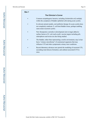 Box 1
The Clinician’s Corner
• Common uropathogenic bacteria, including Escherichia coli, multiply
within the cytoplasm of bladder epithelial cells during acute cystitis.
• In relevant animal models, oral antibiotic therapy for acute cystitis does
not completely eradicate E. coli from bladder tissue, perhaps enabling
same-strain recurrent cystitis.
• New therapeutics currently in development aim to target adhesive
surface factors of E. coli, such as pili; vaccine targets including pili,
siderophores and toxins are also being studied.
• The bladder, rather than representing a sterile environment, may in fact
host a “urinary microbiome” of commensal organisms that may
influence UTI and other symptomatic urinary tract conditions.
• Recent laboratory advances now permit the modeling of recurrent UTI,
ascending renal abscess formation, and catheter-associated UTI in
mice.
McLellan and Hunstad Page 18
Trends Mol Med. Author manuscript; available in PMC 2017 November 01.
AuthorManuscriptAuthorManuscriptAuthorManuscriptAuthorManuscript
 