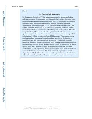 Box 2
The Future of UTI Diagnostics
For decades, the diagnosis of UTI has relied on culturing urine samples and looking
under the microscope for the presence of white blood cells. Providers also utilize point-
of-care dipstick tests to search for the presence of leukocyte esterase, nitrites, and other
compounds. Even in combination with careful symptom history and risk factor
ascertainment, these tests offer only 50–85% sensitivity and 80–90% specificity [114].
Further, community diagnosis of UTI is typically made on clean-catch urine samples,
raising the possibility of contamination and rendering some positive cultures difficult to
interpret (including “false-positives”). In the age of “omics,” widespread mass
spectroscopy, point-of-care molecular detection, bacterial genomic sequencing, and other
tools, the time is right to move towards better UTI diagnostics. These might rely on a
combination of host immune and metabolic markers, as well as on the detection of
uropathogens and their components (DNA, proteins, etc.). For example, if sample
preparation challenges could be circumvented, direct mass spectrometry on infected urine
might be useful, detecting bacteria promptly in urine without the need to wait for growth
on solid media [115]. Alternatively, rapid molecular identification of E. coli at the
substrain level, as well as prediction of antibiotic resistances, might enable more efficient
selection of antibiotics for treatment [116, 117]. Ultimately, improved and accurate
diagnostics for UTI should translate into more satisfying care for patients, less frustration
and speculation on the part of providers, and an overall reduction in antibiotic use.
McLellan and Hunstad Page 19
Trends Mol Med. Author manuscript; available in PMC 2017 November 01.
AuthorManuscriptAuthorManuscriptAuthorManuscriptAuthorManuscript
 