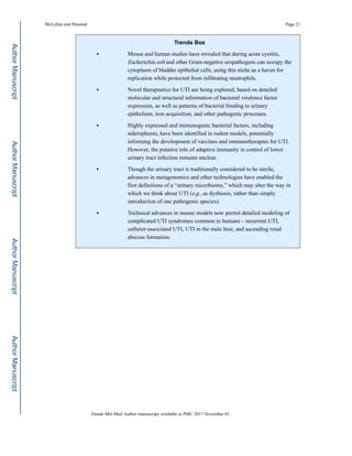 Trends Box
• Mouse and human studies have revealed that during acute cystitis,
Escherichia coli and other Gram-negative uropathogens can occupy the
cytoplasm of bladder epithelial cells, using this niche as a haven for
replication while protected from infiltrating neutrophils.
• Novel therapeutics for UTI are being explored, based on detailed
molecular and structural information of bacterial virulence factor
expression, as well as patterns of bacterial binding to urinary
epithelium, iron acquisition, and other pathogenic processes.
• Highly expressed and immunogenic bacterial factors, including
siderophores, have been identified in rodent models, potentially
informing the development of vaccines and immunotherapies for UTI.
However, the putative role of adaptive immunity in control of lower
urinary tract infection remains unclear.
• Though the urinary tract is traditionally considered to be sterile,
advances in metagenomics and other technologies have enabled the
first definitions of a “urinary microbiome,” which may alter the way in
which we think about UTI (e.g., as dysbiosis, rather than simply
introduction of one pathogenic species).
• Technical advances in mouse models now permit detailed modeling of
complicated UTI syndromes common in humans – recurrent UTI,
catheter-associated UTI, UTI in the male host, and ascending renal
abscess formation.
McLellan and Hunstad Page 21
Trends Mol Med. Author manuscript; available in PMC 2017 November 01.
AuthorManuscriptAuthorManuscriptAuthorManuscriptAuthorManuscript
 