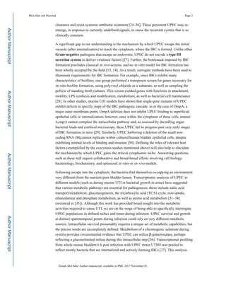 clearance and resist systemic antibiotic treatment [24–26]. These persistent UPEC may re-
emerge, in response to currently undefined signals, to cause the recurrent cystitis that is so
clinically common.
A significant gap in our understanding is the mechanism by which UPEC escape the initial
vacuole (after internalization) to reach the cytoplasm, where the IBC is formed. Unlike other
Gram-negative pathogens that escape an endosome, UPEC do not encode a type III
secretion system to deliver virulence factors [27]. Further, the bottleneck imposed by IBC
formation precludes classical in vivo screens, and no in vitro model for IBC formation has
been wholly accepted by the field [13, 14]. As a result, surrogate methods have been used to
illuminate requirements for IBC formation. For example, since IBCs exhibit many
characteristics of biofilms, one group performed a transposon screen for genes necessary for
in vitro biofilm formation, using polyvinyl chloride as a substrate, as well as sampling the
pellicle of standing broth cultures. This screen yielded genes with functions in attachment,
motility, LPS synthesis and modification, metabolism, as well as bacterial cell maintenance
[28]. In other studies, murine UTI models have shown that single-gene mutants of UPEC
exhibit defects in specific steps of the IBC pathogenic cascade, as in the case of OmpA, a
major outer membrane porin. OmpA deletion does not inhibit UPEC binding to superficial
epithelial cells or internalization; however, once within the cytoplasm of these cells, mutant
ΔompA cannot complete the intracellular pathway and, as assessed by dwindling organ
bacterial loads and confocal microscopy, these UPEC fail to progress past very early stages
of IBC formation in mice [29]. Similarly, UPEC harboring a deletion of the small non-
coding RNA Hfq cannot replicate within cultured human bladder epithelial cells, despite
exhibiting normal levels of binding and invasion [30]. Defining the roles of relevant host
factors (exemplified by the exocytosis studies mentioned above) will also help to elucidate
the mechanism by which UPEC gains the critical cytoplasmic niche. Answering questions
such as these will require collaborative and broad-based efforts involving cell biology,
bacteriology, biochemistry, and optimized in vitro or ex vivo models.
Following escape into the cytoplasm, the bacteria find themselves occupying an environment
very different from the nutrient-poor bladder lumen. Transcriptomic analyses of UPEC in
different models (such as during murine UTI or bacterial growth in urine) have suggested
that various metabolic pathways are essential for pathogenesis; these include sialic acid
transport/metabolism, gluconeogenesis, the tricarboxylic acid (TCA) cycle, iron uptake,
ethanolamine and phosphate metabolism, as well as amino acid metabolism [31–34]
(reviewed in [35]). Although this work has provided broad insight into the metabolic
activities required to cause UTI, we are on the verge of being able to specifically interrogate
UPEC populations in defined niches and times during infection. UPEC survival and growth
at distinct spatiotemporal points during infection could rely on very different metabolic
sources. Intracellular survival presumably requires a unique set of metabolic capabilities, but
the precise needs are incompletely defined. Metabolism of a chromogenic substrate during
cystitis provides circumstantial evidence that UPEC can utilize β-galactosidase, perhaps
reflecting a glucoselimited milieu during this intracellular step [36]. Transcriptional profiling
from whole mouse bladders 6 h post infection with UPEC strain UTI89 was posited to
reflect mostly bacteria that are internalized and actively forming IBCs [37]. This analysis
McLellan and Hunstad Page 3
Trends Mol Med. Author manuscript; available in PMC 2017 November 01.
AuthorManuscriptAuthorManuscriptAuthorManuscriptAuthorManuscript
 