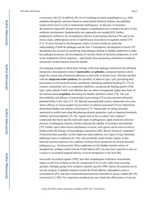 a recurrence risk [2]. In addition, the rise of multidrug-resistant uropathogens (e.g., [68])
mandates therapeutic selection based on actual patient bacterial cultures, susceptibility
results and/or local as well as institutional antibiograms. As the pace of resistance
development (especially among Gram-negative uropathogens) has overtaken the pace of new
antibiotic development, fundamentally new approaches are needed [69]. Further,
prophylactic antibiotics are incompletely effective in preventing infection [70], and in one
mouse study, subtherapeutic levels of ciprofloxacin were shown to augment murine UTI
[71]. To move forward in the therapeutic realm, we must extend our molecular
understanding of both the pathogen and the host. Contemporary development of novel UTI
therapeutics has focused on interfering with pathogen binding to bladder epithelium or other
key pathogen processes, the development of vaccines based on bacterial components, as well
as the modulation of host responses -- specifically those promoting exfoliation to eradicate
chronically resident bacteria from the bladder.
An emerging example in which basic biology of the host-pathogen interaction has informed
therapeutics development is that of mannosides and pilicides, compound families which
target the crucial step of bacterial adherence to host cells in distinct ways. Pilicides interfere
with the chaperone-usher pathway for assembly of adhesive type 1 pili, preventing their
presentation on the bacterial surface and thereby abolishing epithelial binding [72, 73]. In
contrast, mannosides serve as competitive inhibitors, occupying the binding pocket of the
type 1 pilus adhesin FimH, with affinities that are orders of magnitude higher than those of
the mannosylated uroplakins decorating the bladder epithelial surface [74]. The oral
bioavailability and efficacy of mannosides in preventing UTI in mice portend substantial
potential utility in the clinic [75, 76]. Beyond uncomplicated cystitis, mannosides have also
shown efficacy in mouse models for prevention of catheter-associated UTI (as reflected by
diminished bladder and catheter colonization) [77]. Mannosides are being rationally
optimized to exhibit more drug-like pharmacokinetic properties, such as improved metabolic
stability and bioavailability [74, 78]. Agents such as the so-called “anti-virulence”
compounds that block specific molecular steps in pathogenesis, apply much less selective
pressure on pathogenic bacteria, thereby reducing the rapidity of resistance development
[79]. Further, due to their known mechanism of action, such agents can be used as tools to
further probe the biology of host-pathogen interactions [80]. Recent structural “snapshots”
of bacterial pilus assembly via the chaperone-usher pathway (see Figure 2) may illuminate
additional routes to inhibition [81–84], with potentially much broader impact, as this
bacterial secretion pathway also underlies virulence factor production by diverse bacterial
pathogens (e.g., Yersinia pestis). Direct application to the bladder luminal surface of
nanoparticles, perhaps coated with the FimH adhesin [85], has also been explored in mice as
a means to accomplish targeted delivery of novel therapeutics to the host [86].
Successful vaccination against UPEC and other uropathogens could have monumental
impact on the lives of those at risk for complicated UTIs or who suffer from recurring
episodes. Multiple groups have worked to identify specific UPEC factors for potential use as
vaccine antigens. Candidate antigens include the FimH adhesin, siderophores such as
yersiniabactin [87], and other immunodominant proteins identified in mouse models [88, 89]
(reviewed in [3, 90]). Two important considerations may hinder the effectiveness of vaccine
McLellan and Hunstad Page 6
Trends Mol Med. Author manuscript; available in PMC 2017 November 01.
AuthorManuscriptAuthorManuscriptAuthorManuscriptAuthorManuscript
 