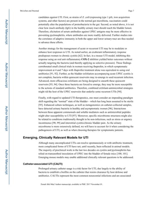 candidates against UTI. First, as strains of E. coli (expressing type 1 pili, iron acquisition
systems, and other factors) are present in the normal gut microbiota, vaccination could
potentially alter the populations of proteobacteria in the gut. Second, as noted above, it is not
clear how much antibody (IgG) in the healthy urinary tract should reach the bladder lumen.
Therefore, elicitation of serum antibodies against UPEC antigens may be more effective in
preventing pyelonephritis, where antibodies are more readily delivered. Further studies into
the correlates of adaptive immunity in both the upper and lower urinary tract are thus needed
to advance these efforts.
Another strategy for the management of acute or recurrent UTI may be to modulate or
enhance host responses to UTI. As noted earlier, an exuberant inflammatory response
predisposes women to chronic cystitis [62]. In fact, in a mouse UTI model, inhibiting this
response using an oral anti-inflammatory COX-2 inhibitor yielded better outcomes without
actually targeting the bacteria (and thereby applying no selective pressure). These findings
corroborated small clinical trials in women receiving ibuprofen, in which symptomatic
improvement at 4 and 7 days with ibuprofen treatment alone was equivalent to using oral
antibiotics [91, 92]. Further, as the bladder exfoliation accompanying acute UPEC cystitis is
not complete, bacteria within quiescent reservoirs may re-emerge to seed recurrent infection.
Advanced, more efficacious exfoliants are being designed to unearth these quiescent
reservoirs [93, 94]. Once these bacteria are forced to emerge, they may be more susceptible
to the actions of standard antibiotics. Therefore, combined exfoliant-antimicrobial strategies
might rid the host of the UPEC reservoirs that underlie some recurrent UTIs [94].
Finally, with regard to updated UTI therapeutics, one must consider an impending paradigm
shift regarding the “normal” state of the bladder – which has long been assumed to be sterile
[95]. Enhanced culture techniques, as well as metagenomics on catheter-collected samples,
have detected urinary bacteria in healthy and asymptomatic women [96]. Interactions
between these apparent commensals and soluble mediators such as antimicrobial peptides
might alter susceptibility to UTI [97]. Moreover, specific microbiome structures might also
be related to conditions traditionally thought to be non-infectious, such as stress or urgency
incontinence [98, 99] and interstitial cystitis/chronic bladder pain. As the urinary
microbiome is more extensively defined, we will have to account for it when considering the
pathogenesis of UTI, as well as when choosing therapies for symptomatic patients.
Emerging, Clinically Relevant Models for UTI
Although many uncomplicated UTIs can resolve spontaneously or with antibiotic treatment,
more complicated forms of UTI have not, until recently, been reflected in animal models.
The majority of preclinical work in the last two decades on cystitis and pyelonephritis has
relied on transurethral inoculation of UPEC into the bladder of female mice [100, 101].
Emerging mouse models may enable additional clinically relevant questions to be addressed.
Catheter-associated UTI (CAUTI)
Prolonged urinary catheter usage is a risk factor for UTI, due largely to the ability of
bacteria to establish a biofilm on the catheter that resists clearance by host defense and
antibiotics. CAUTIs represent the most common nosocomial infections and are associated
McLellan and Hunstad Page 7
Trends Mol Med. Author manuscript; available in PMC 2017 November 01.
AuthorManuscriptAuthorManuscriptAuthorManuscriptAuthorManuscript
 