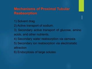 Mechanisms of Proximal Tubular
Reabsorption
1) Solvent drag
2) Active transport of sodium.
3) Secondary active transport of glucose, amino
acids, and other nutrients.
4) Secondary water reabsorption via osmosis
5) Secondary ion reabsorption via electrostatic
attraction
6) Endocytosis of large solutes
vivek
sir
 