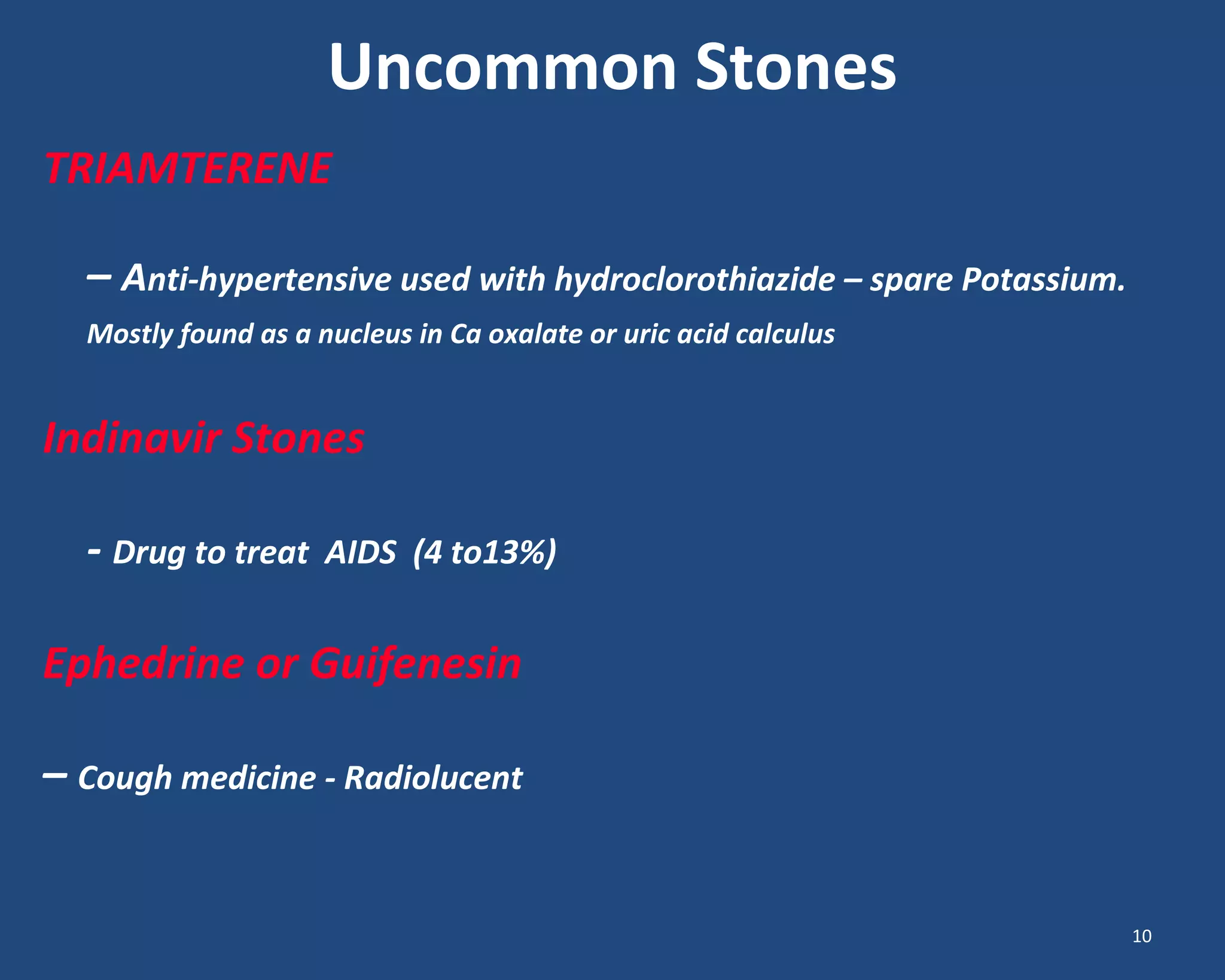 Uncommon Stones
TRIAMTERENE
– Anti-hypertensive used with hydroclorothiazide – spare Potassium.
Mostly found as a nucleus in Ca oxalate or uric acid calculus
Indinavir Stones
- Drug to treat AIDS (4 to13%)
Ephedrine or Guifenesin
– Cough medicine - Radiolucent
10
 