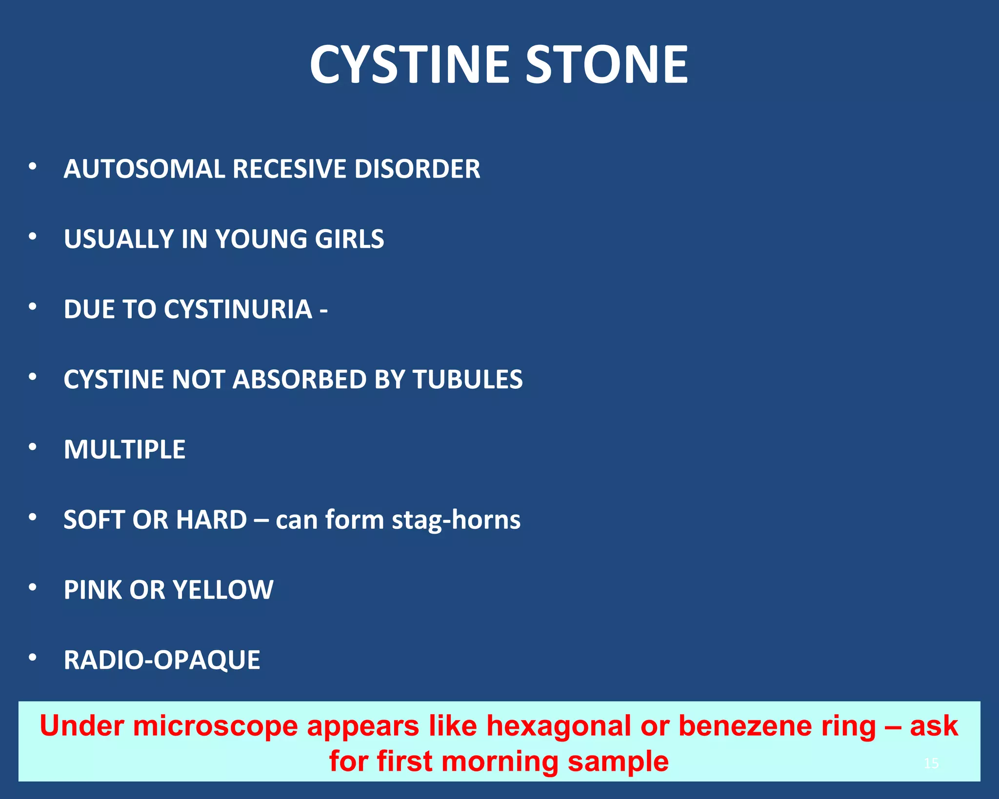 CYSTINE STONE
• AUTOSOMAL RECESIVE DISORDER
• USUALLY IN YOUNG GIRLS
• DUE TO CYSTINURIA -
• CYSTINE NOT ABSORBED BY TUBULES
• MULTIPLE
• SOFT OR HARD – can form stag-horns
• PINK OR YELLOW
• RADIO-OPAQUE
Under microscope appears like hexagonal or benezene ring – ask
for first morning sample 15
 