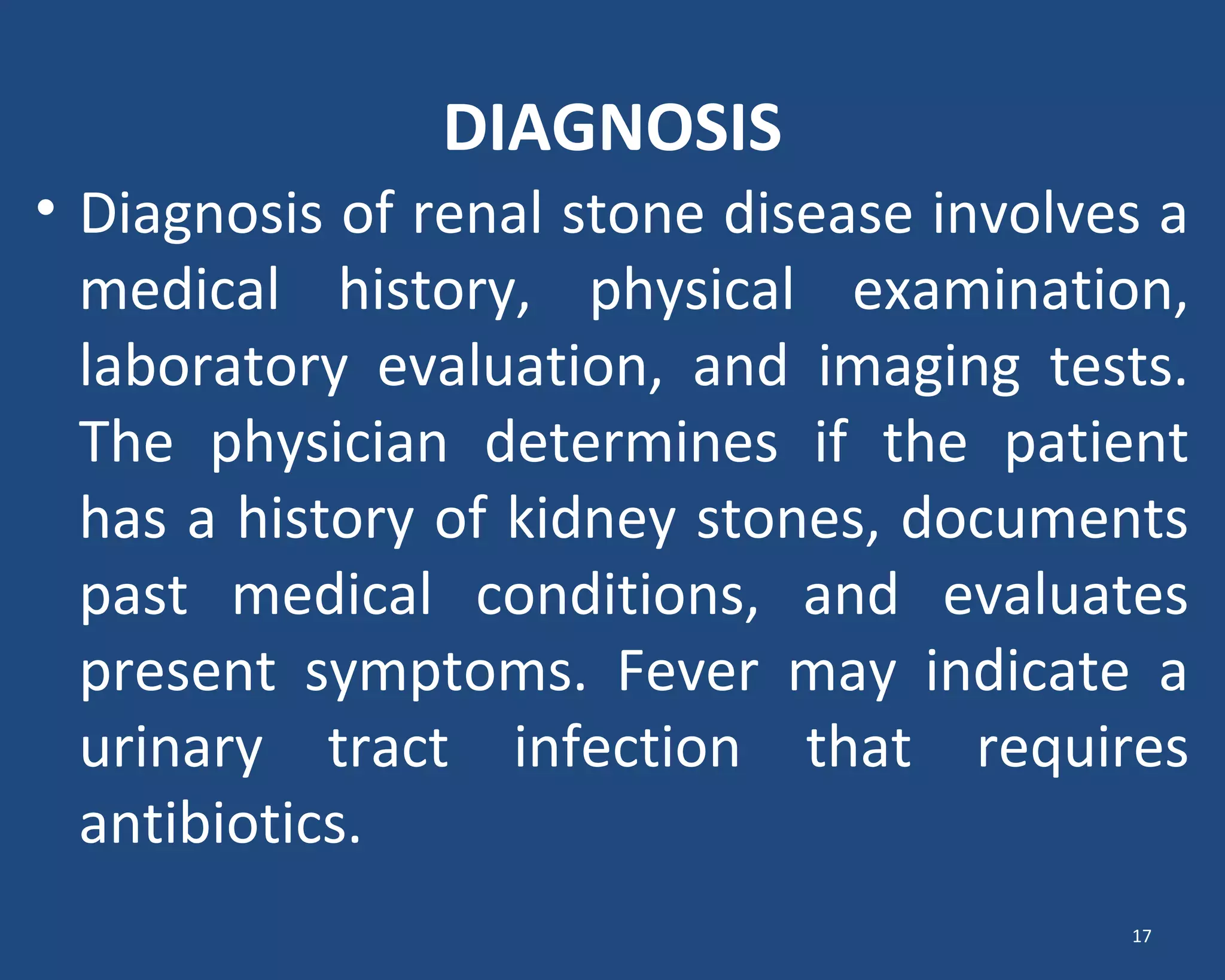 DIAGNOSIS
• Diagnosis of renal stone disease involves a
medical history, physical examination,
laboratory evaluation, and imaging tests.
The physician determines if the patient
has a history of kidney stones, documents
past medical conditions, and evaluates
present symptoms. Fever may indicate a
urinary tract infection that requires
antibiotics.
17
 