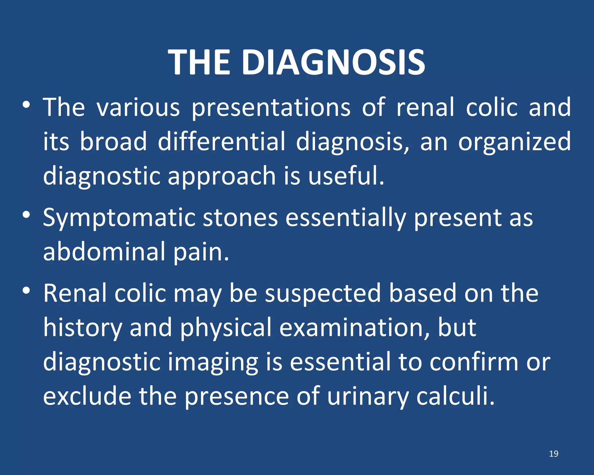 THE DIAGNOSIS
• The various presentations of renal colic and
its broad differential diagnosis, an organized
diagnostic approach is useful.
• Symptomatic stones essentially present as
abdominal pain.
• Renal colic may be suspected based on the
history and physical examination, but
diagnostic imaging is essential to confirm or
exclude the presence of urinary calculi.
19
 
