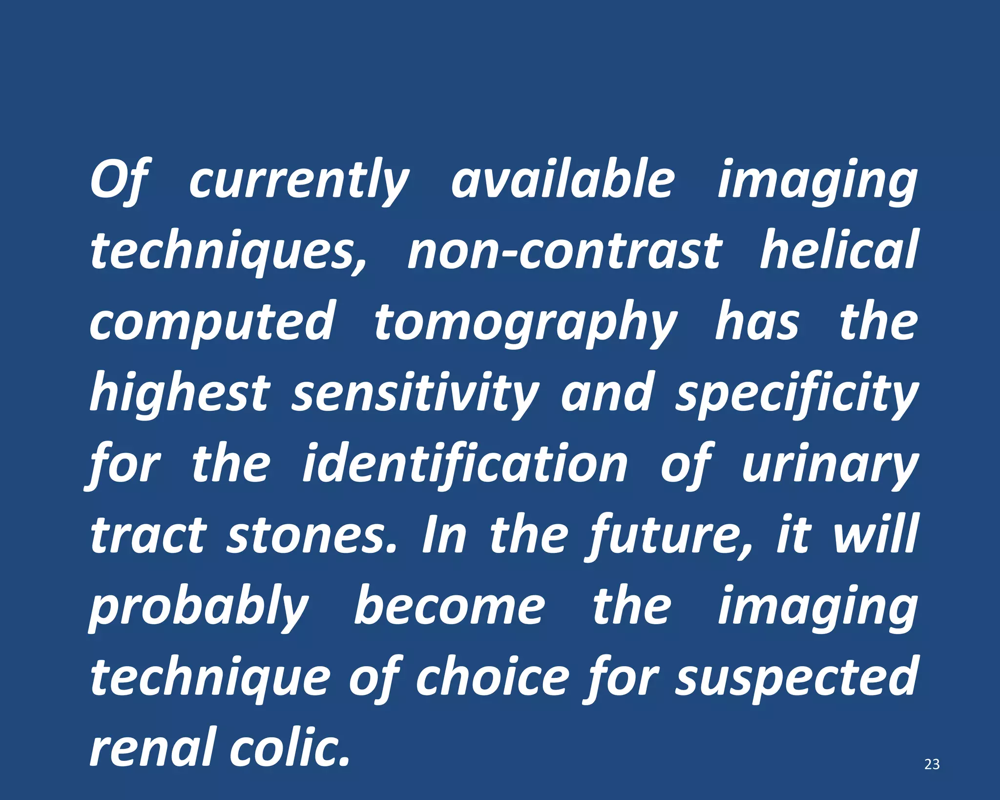 Of currently available imaging
techniques, non-contrast helical
computed tomography has the
highest sensitivity and specificity
for the identification of urinary
tract stones. In the future, it will
probably become the imaging
technique of choice for suspected
renal colic. 23
 