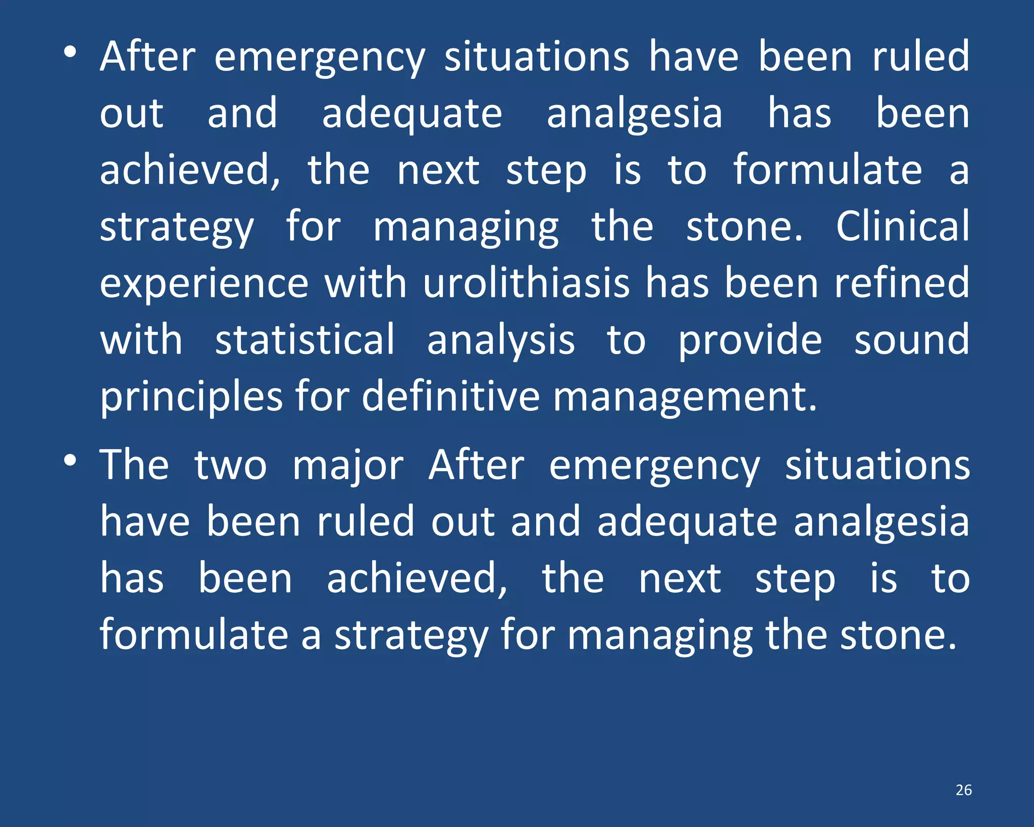 • After emergency situations have been ruled
out and adequate analgesia has been
achieved, the next step is to formulate a
strategy for managing the stone. Clinical
experience with urolithiasis has been refined
with statistical analysis to provide sound
principles for definitive management.
• The two major After emergency situations
have been ruled out and adequate analgesia
has been achieved, the next step is to
formulate a strategy for managing the stone.
26
 