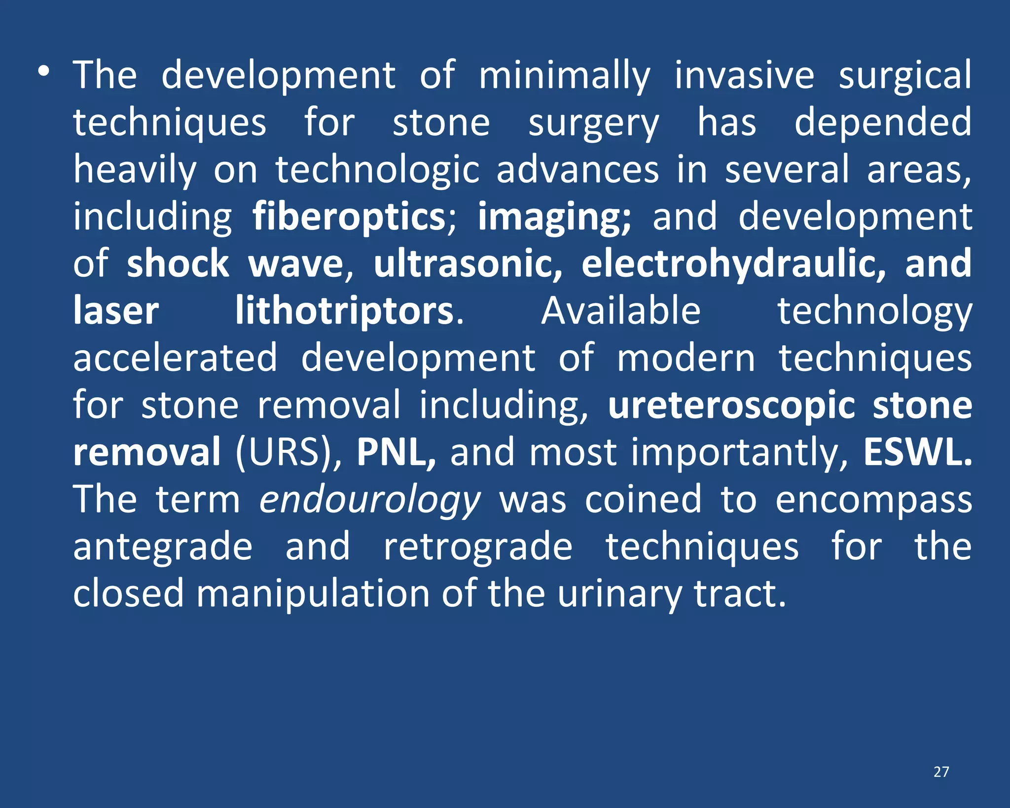 • The development of minimally invasive surgical
techniques for stone surgery has depended
heavily on technologic advances in several areas,
including fiberoptics; imaging; and development
of shock wave, ultrasonic, electrohydraulic, and
laser lithotriptors. Available technology
accelerated development of modern techniques
for stone removal including, ureteroscopic stone
removal (URS), PNL, and most importantly, ESWL.
The term endourology was coined to encompass
antegrade and retrograde techniques for the
closed manipulation of the urinary tract.
27
 