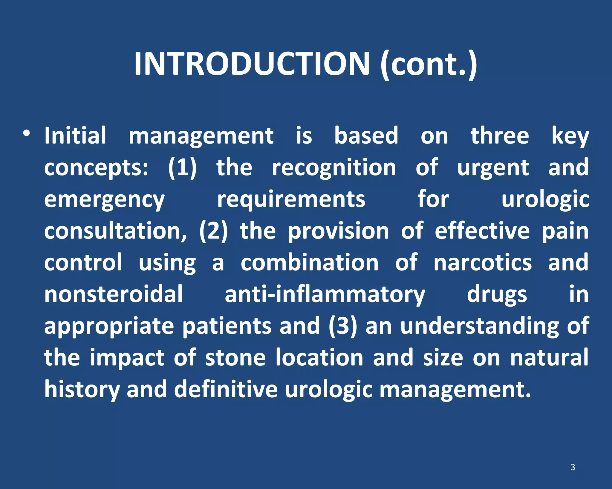 INTRODUCTION (cont.)
• Initial management is based on three key
concepts: (1) the recognition of urgent and
emergency requirements for urologic
consultation, (2) the provision of effective pain
control using a combination of narcotics and
nonsteroidal anti-inflammatory drugs in
appropriate patients and (3) an understanding of
the impact of stone location and size on natural
history and definitive urologic management.
3
 