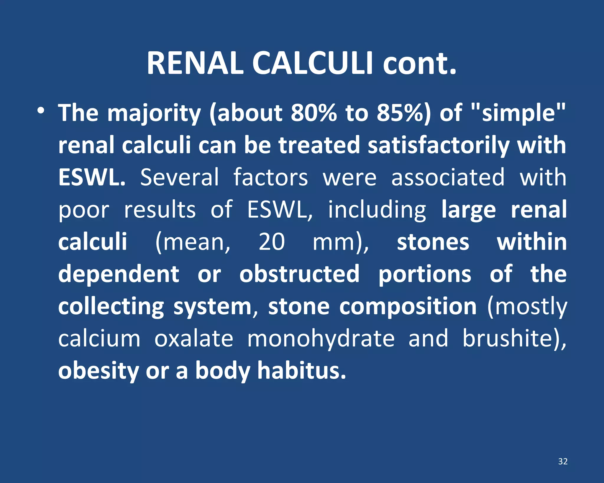 RENAL CALCULI cont.
• The majority (about 80% to 85%) of "simple"
renal calculi can be treated satisfactorily with
ESWL. Several factors were associated with
poor results of ESWL, including large renal
calculi (mean, 20 mm), stones within
dependent or obstructed portions of the
collecting system, stone composition (mostly
calcium oxalate monohydrate and brushite),
obesity or a body habitus.
32
 