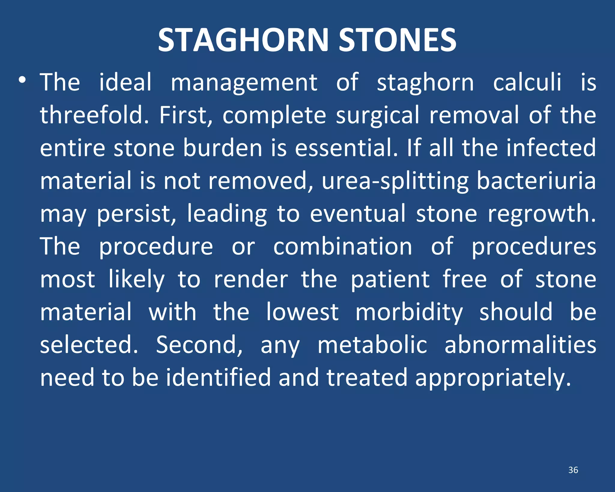 STAGHORN STONES
• The ideal management of staghorn calculi is
threefold. First, complete surgical removal of the
entire stone burden is essential. If all the infected
material is not removed, urea-splitting bacteriuria
may persist, leading to eventual stone regrowth.
The procedure or combination of procedures
most likely to render the patient free of stone
material with the lowest morbidity should be
selected. Second, any metabolic abnormalities
need to be identified and treated appropriately.
36
 
