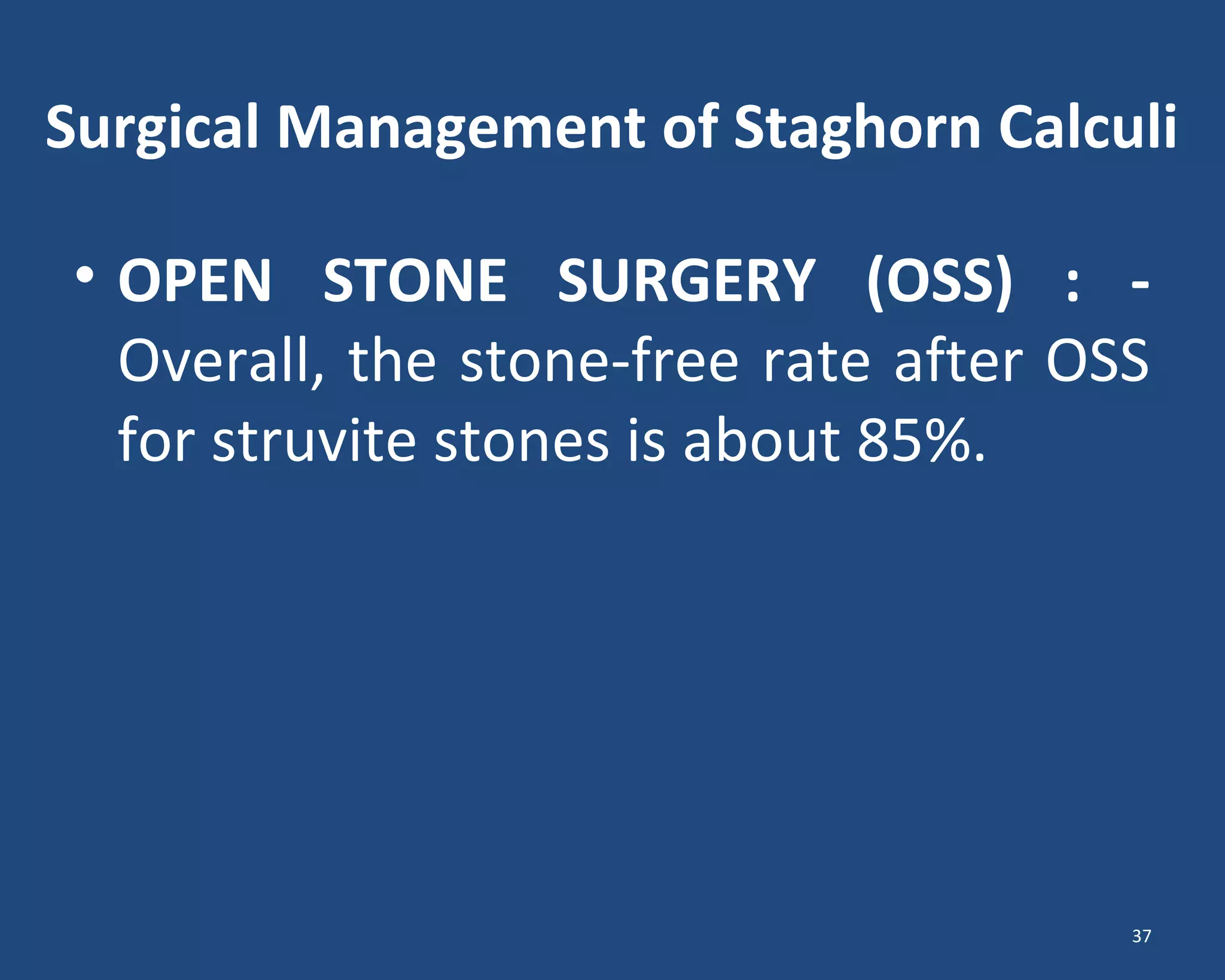 Surgical Management of Staghorn Calculi
• OPEN STONE SURGERY (OSS) : -
Overall, the stone-free rate after OSS
for struvite stones is about 85%.
37
 