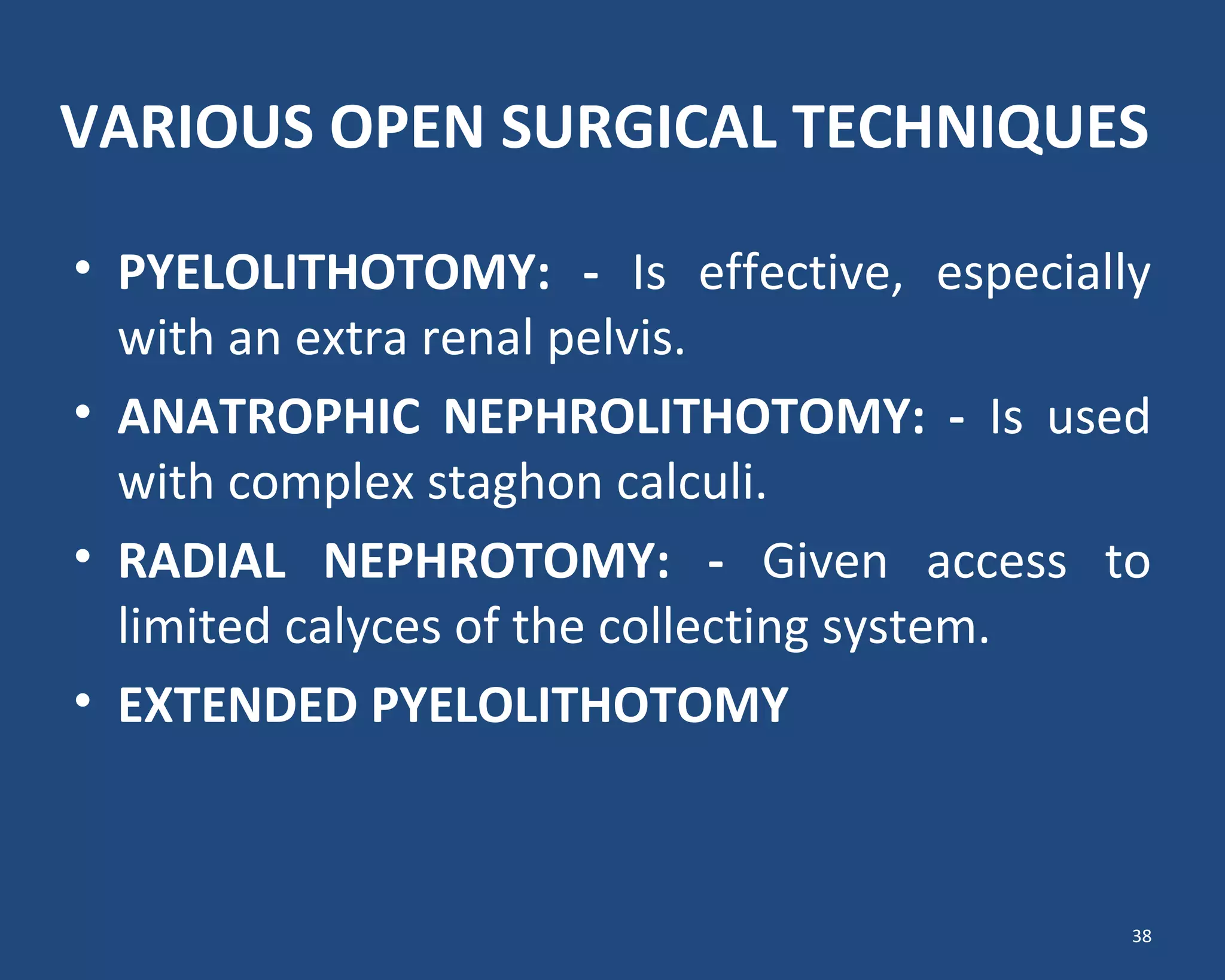 VARIOUS OPEN SURGICAL TECHNIQUES
• PYELOLITHOTOMY: - Is effective, especially
with an extra renal pelvis.
• ANATROPHIC NEPHROLITHOTOMY: - Is used
with complex staghon calculi.
• RADIAL NEPHROTOMY: - Given access to
limited calyces of the collecting system.
• EXTENDED PYELOLITHOTOMY
38
 