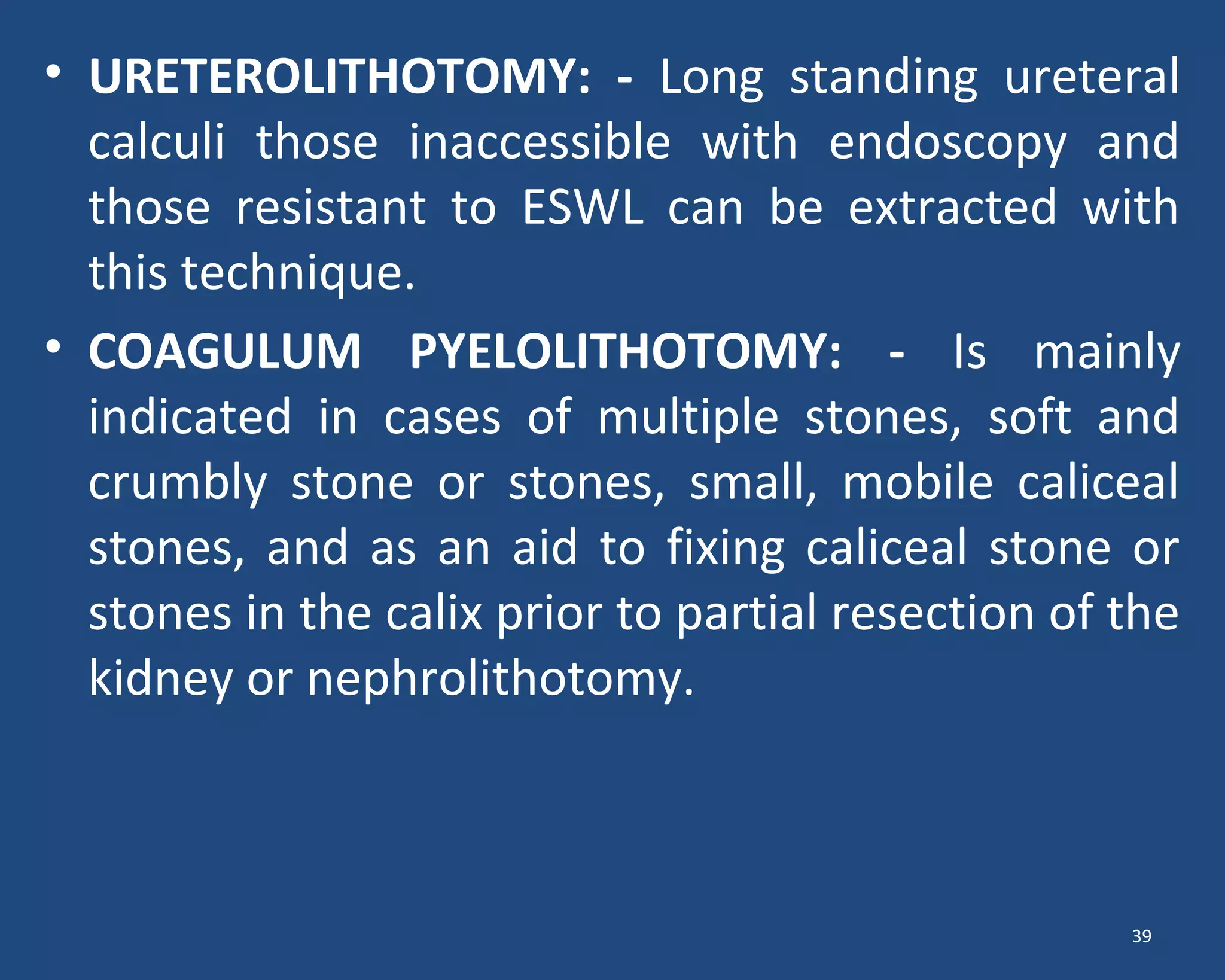 • URETEROLITHOTOMY: - Long standing ureteral
calculi those inaccessible with endoscopy and
those resistant to ESWL can be extracted with
this technique.
• COAGULUM PYELOLITHOTOMY: - Is mainly
indicated in cases of multiple stones, soft and
crumbly stone or stones, small, mobile caliceal
stones, and as an aid to fixing caliceal stone or
stones in the calix prior to partial resection of the
kidney or nephrolithotomy.
39
 