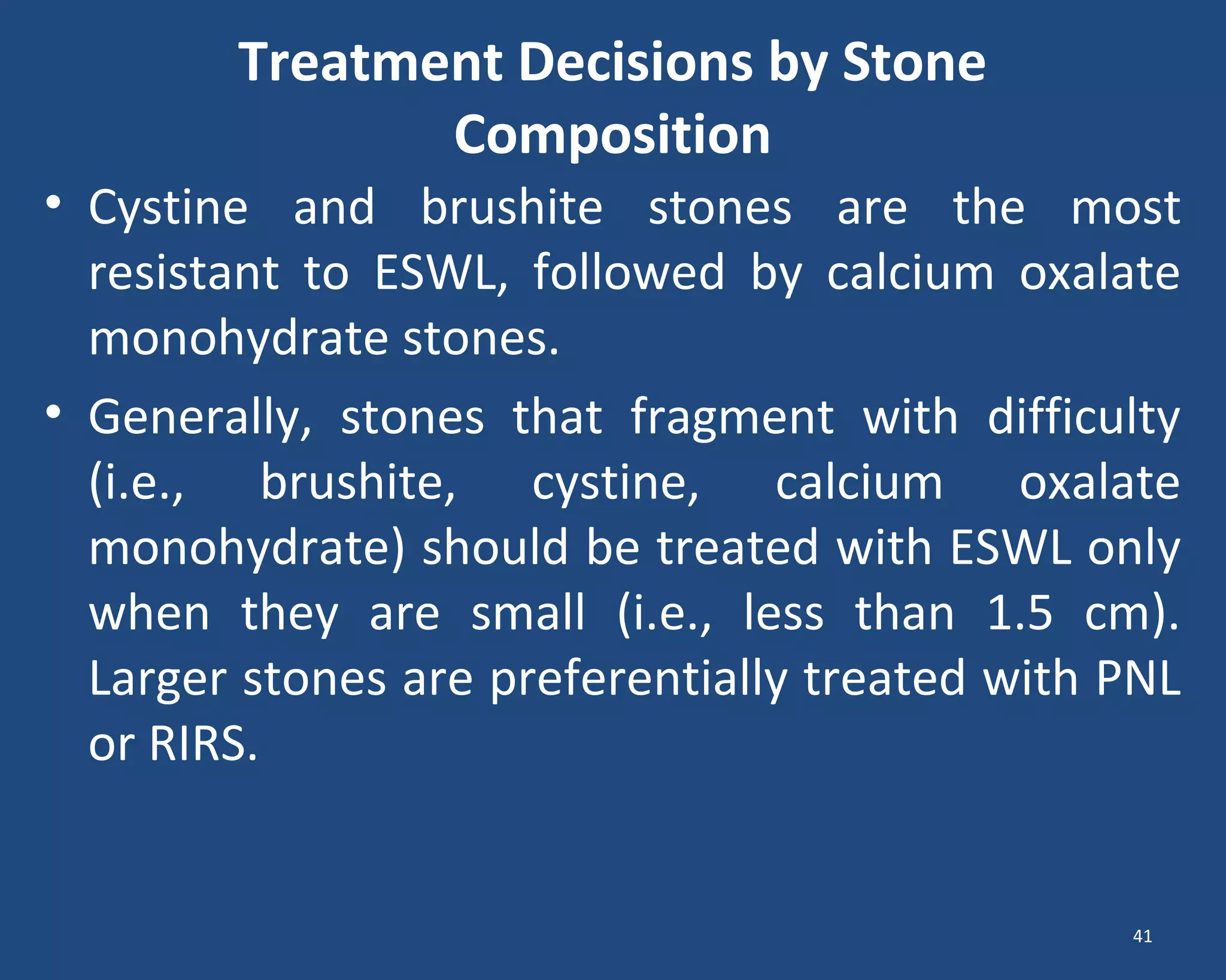 Treatment Decisions by Stone
Composition
• Cystine and brushite stones are the most
resistant to ESWL, followed by calcium oxalate
monohydrate stones.
• Generally, stones that fragment with difficulty
(i.e., brushite, cystine, calcium oxalate
monohydrate) should be treated with ESWL only
when they are small (i.e., less than 1.5 cm).
Larger stones are preferentially treated with PNL
or RIRS.
41
 