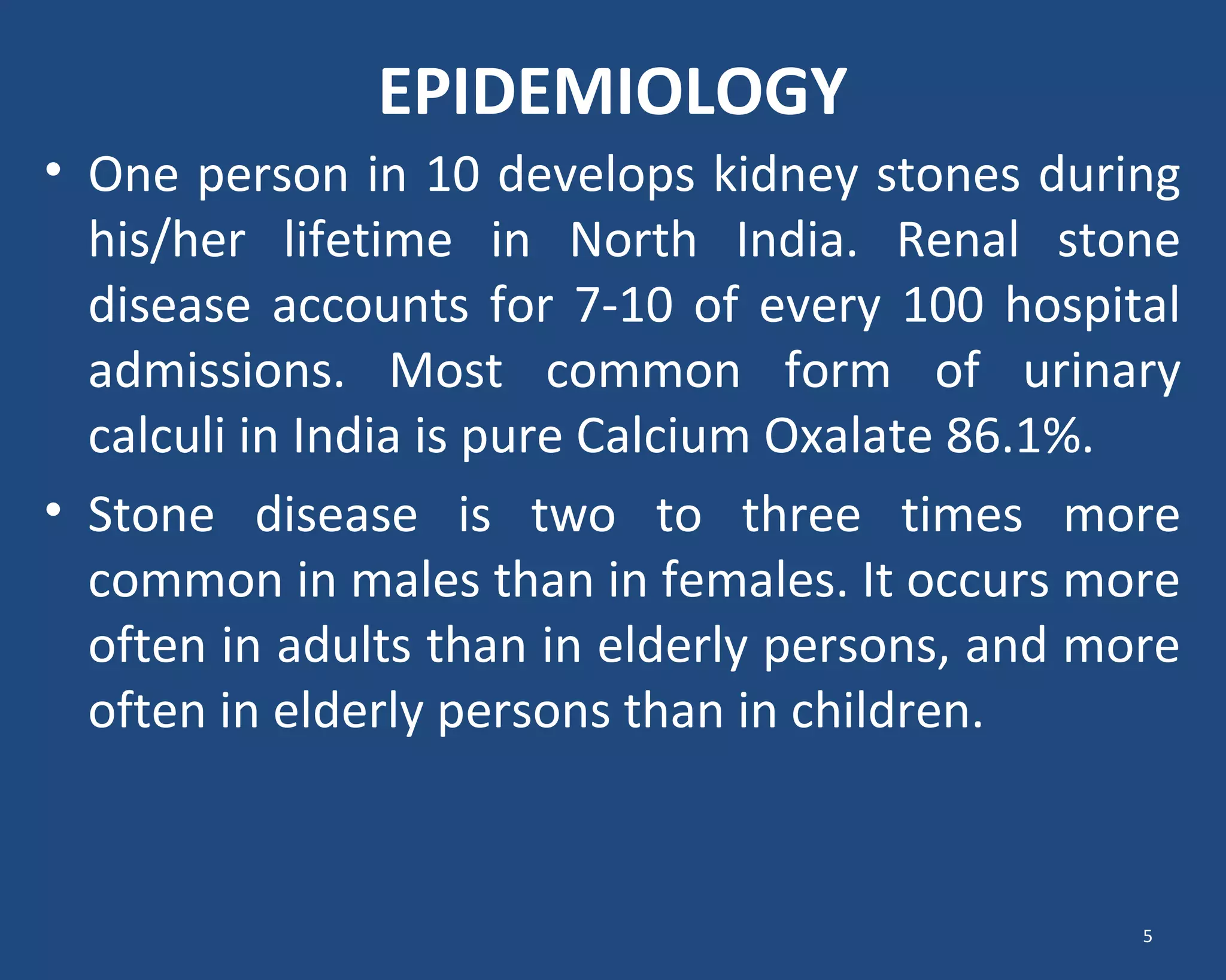EPIDEMIOLOGY
• One person in 10 develops kidney stones during
his/her lifetime in North India. Renal stone
disease accounts for 7-10 of every 100 hospital
admissions. Most common form of urinary
calculi in India is pure Calcium Oxalate 86.1%.
• Stone disease is two to three times more
common in males than in females. It occurs more
often in adults than in elderly persons, and more
often in elderly persons than in children.
5
 