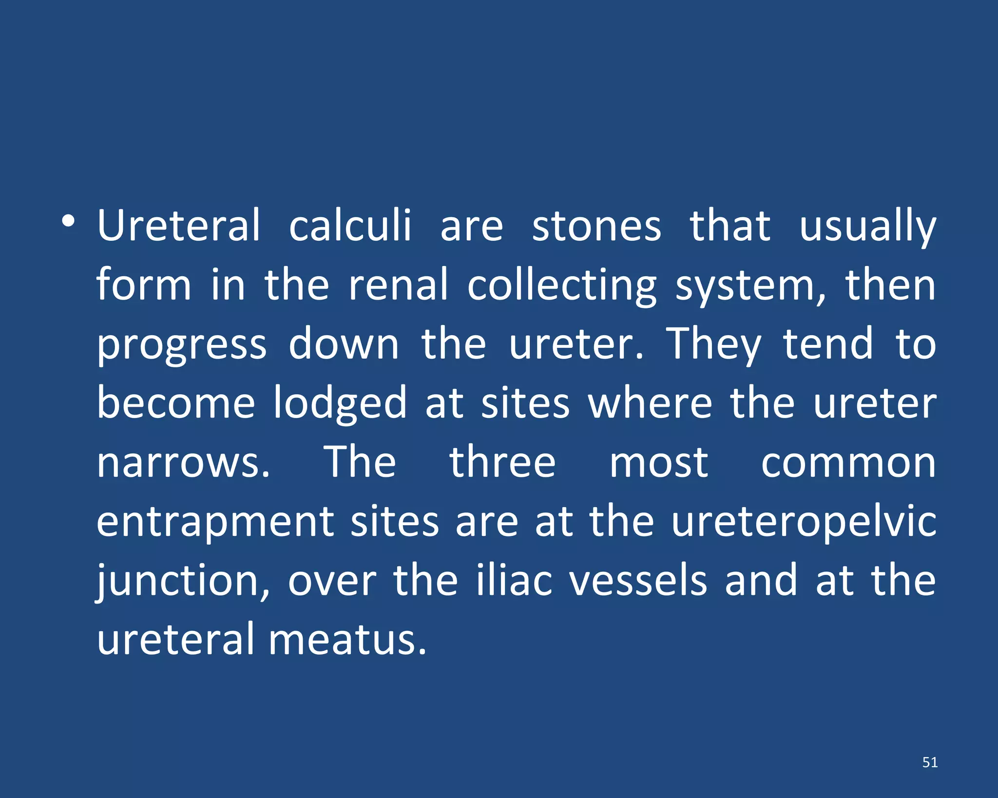 • Ureteral calculi are stones that usually
form in the renal collecting system, then
progress down the ureter. They tend to
become lodged at sites where the ureter
narrows. The three most common
entrapment sites are at the ureteropelvic
junction, over the iliac vessels and at the
ureteral meatus.
51
 