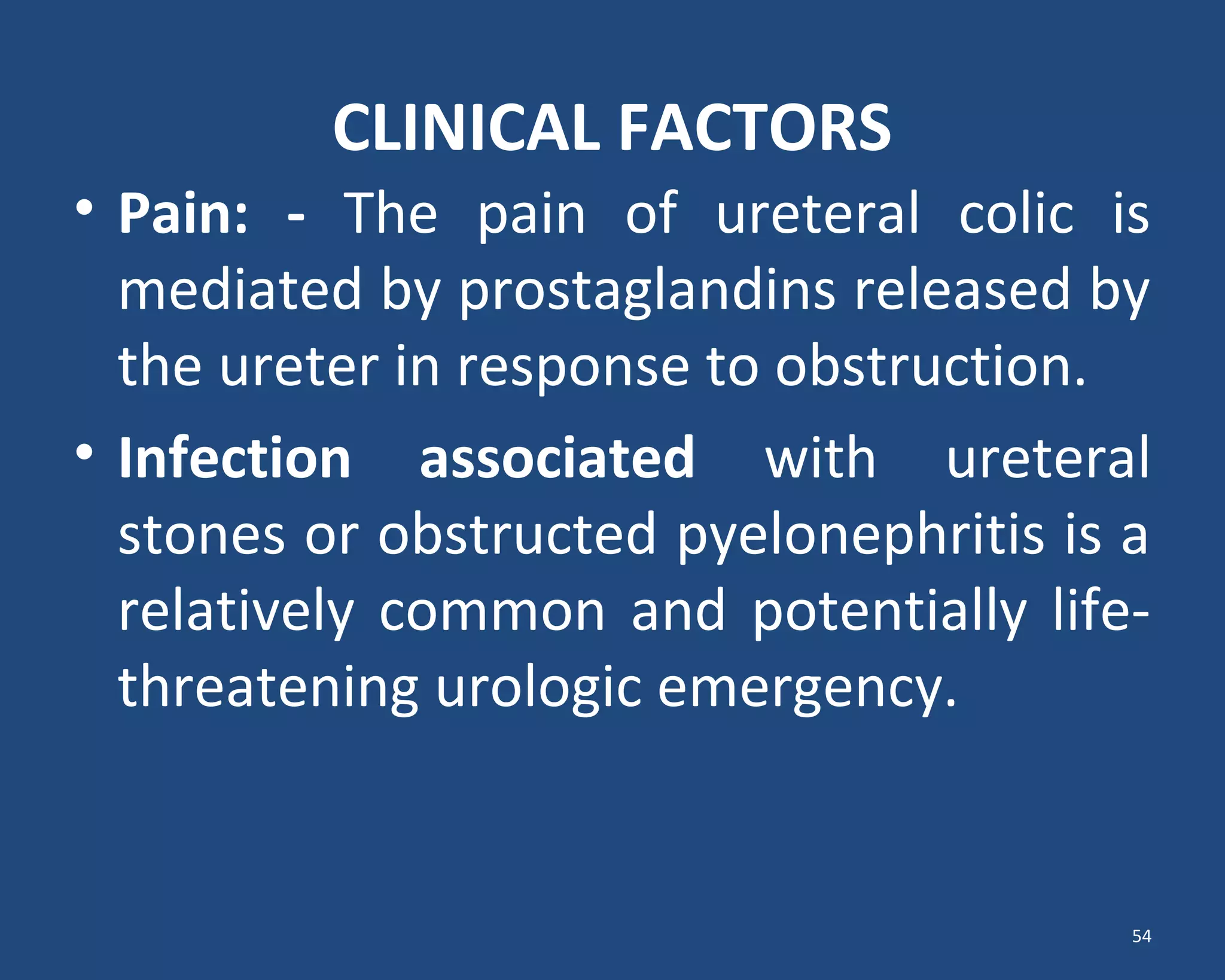 CLINICAL FACTORS
• Pain: - The pain of ureteral colic is
mediated by prostaglandins released by
the ureter in response to obstruction.
• Infection associated with ureteral
stones or obstructed pyelonephritis is a
relatively common and potentially life-
threatening urologic emergency.
54
 