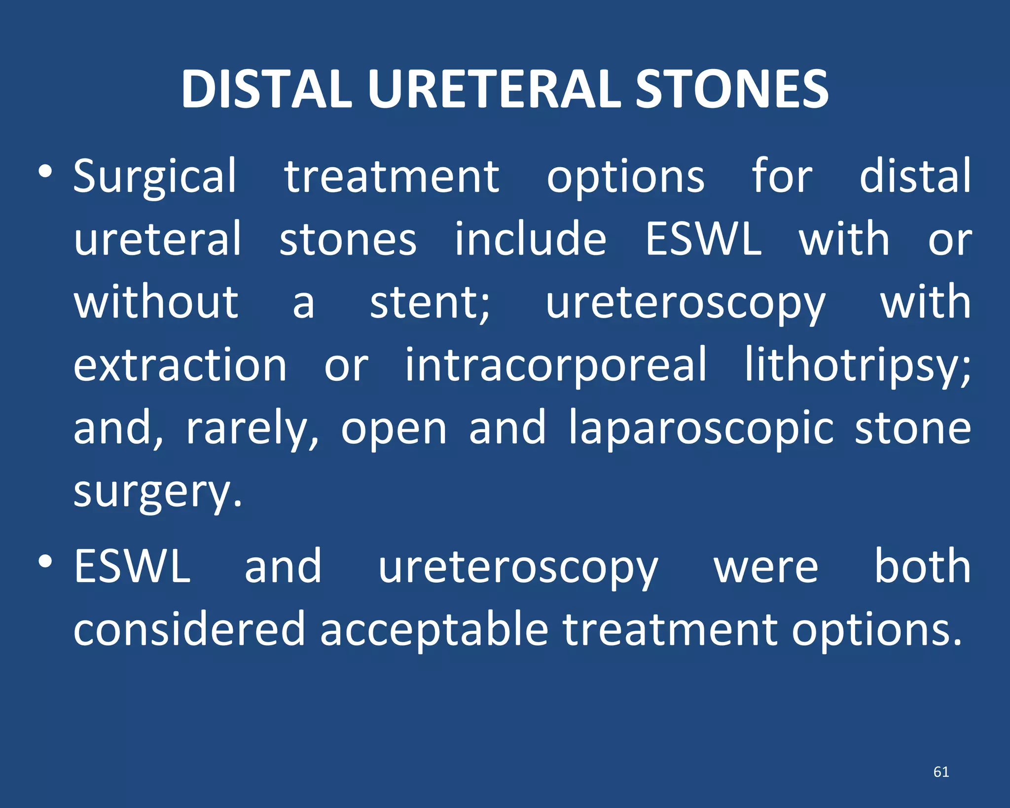 DISTAL URETERAL STONES
• Surgical treatment options for distal
ureteral stones include ESWL with or
without a stent; ureteroscopy with
extraction or intracorporeal lithotripsy;
and, rarely, open and laparoscopic stone
surgery.
• ESWL and ureteroscopy were both
considered acceptable treatment options.
61
 
