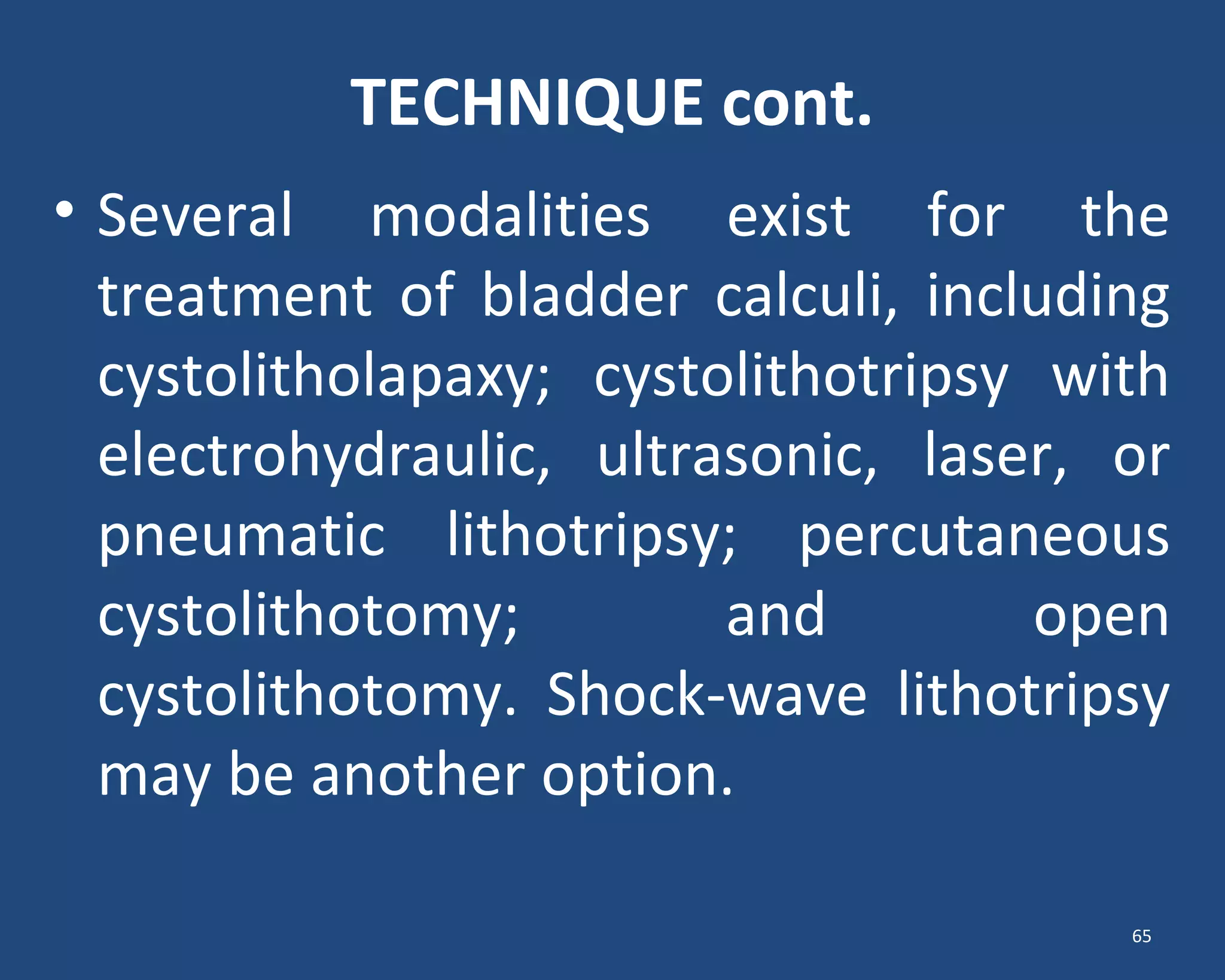 TECHNIQUE cont.
• Several modalities exist for the
treatment of bladder calculi, including
cystolitholapaxy; cystolithotripsy with
electrohydraulic, ultrasonic, laser, or
pneumatic lithotripsy; percutaneous
cystolithotomy; and open
cystolithotomy. Shock-wave lithotripsy
may be another option.
65
 