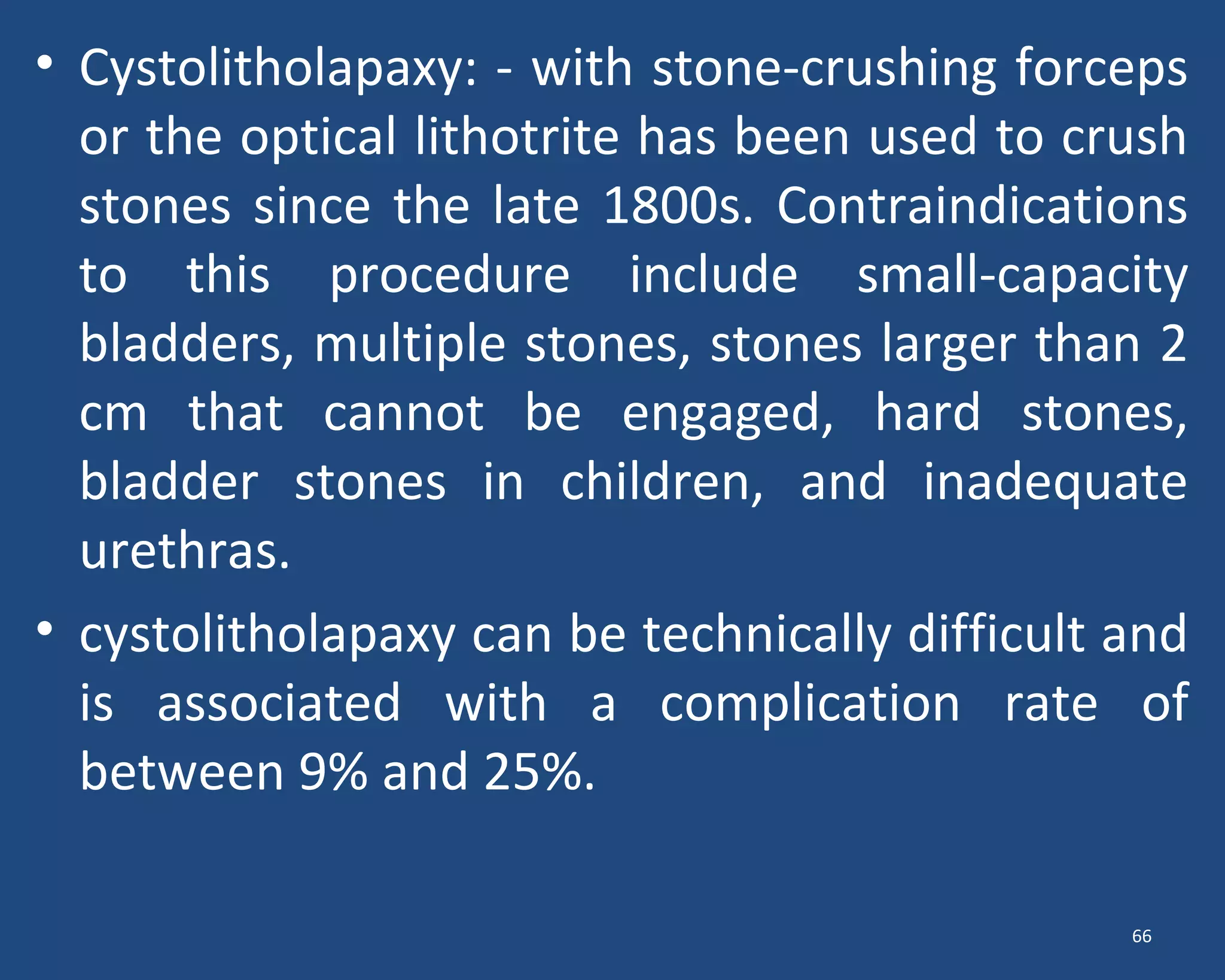 • Cystolitholapaxy: - with stone-crushing forceps
or the optical lithotrite has been used to crush
stones since the late 1800s. Contraindications
to this procedure include small-capacity
bladders, multiple stones, stones larger than 2
cm that cannot be engaged, hard stones,
bladder stones in children, and inadequate
urethras.
• cystolitholapaxy can be technically difficult and
is associated with a complication rate of
between 9% and 25%.
66
 