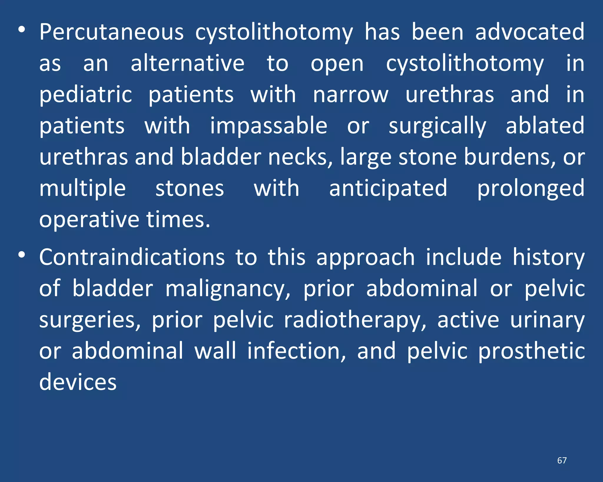 • Percutaneous cystolithotomy has been advocated
as an alternative to open cystolithotomy in
pediatric patients with narrow urethras and in
patients with impassable or surgically ablated
urethras and bladder necks, large stone burdens, or
multiple stones with anticipated prolonged
operative times.
• Contraindications to this approach include history
of bladder malignancy, prior abdominal or pelvic
surgeries, prior pelvic radiotherapy, active urinary
or abdominal wall infection, and pelvic prosthetic
devices
67
 