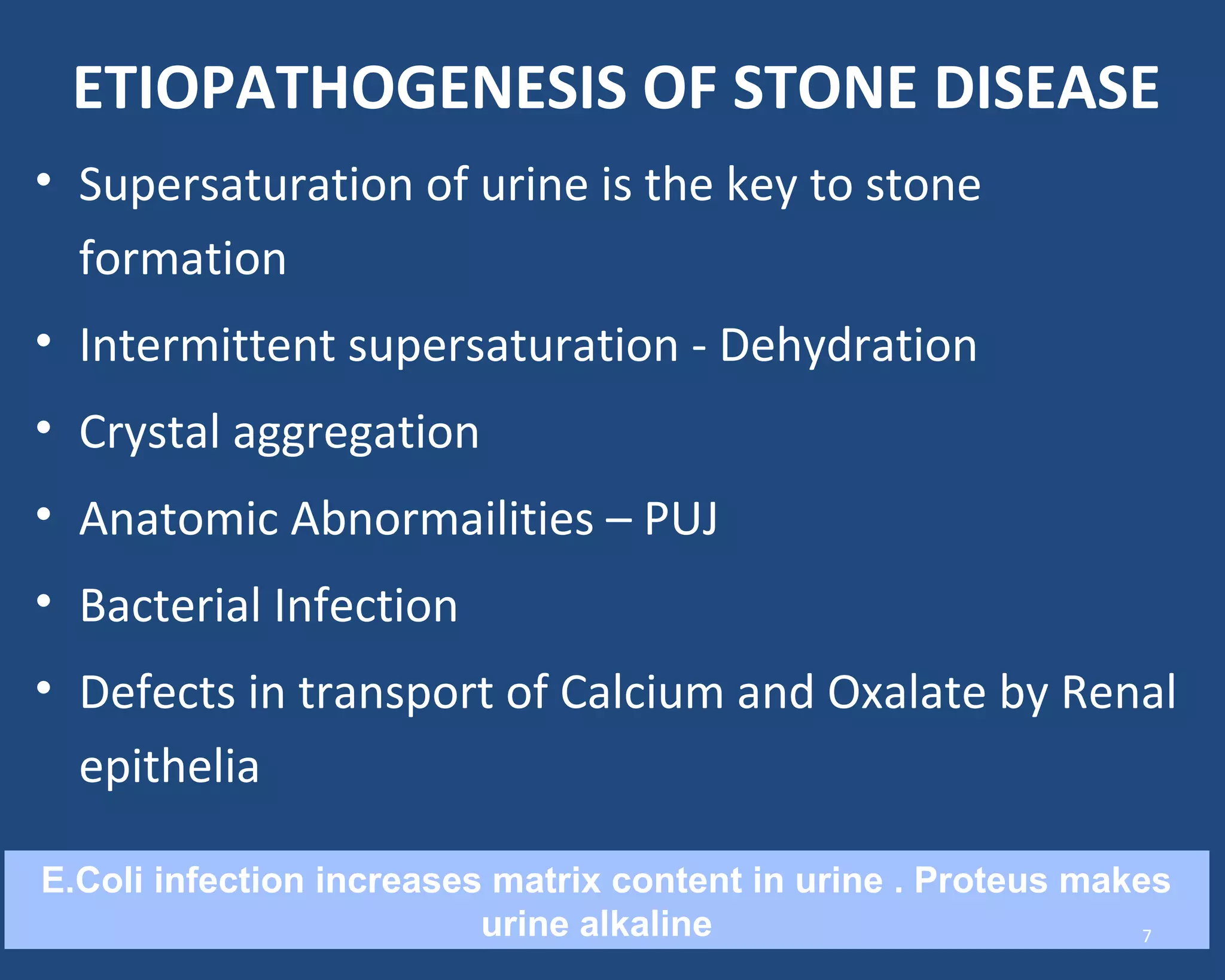 ETIOPATHOGENESIS OF STONE DISEASE
• Supersaturation of urine is the key to stone
formation
• Intermittent supersaturation - Dehydration
• Crystal aggregation
• Anatomic Abnormailities – PUJ
• Bacterial Infection
• Defects in transport of Calcium and Oxalate by Renal
epithelia
E.Coli infection increases matrix content in urine . Proteus makes
urine alkaline 7
 