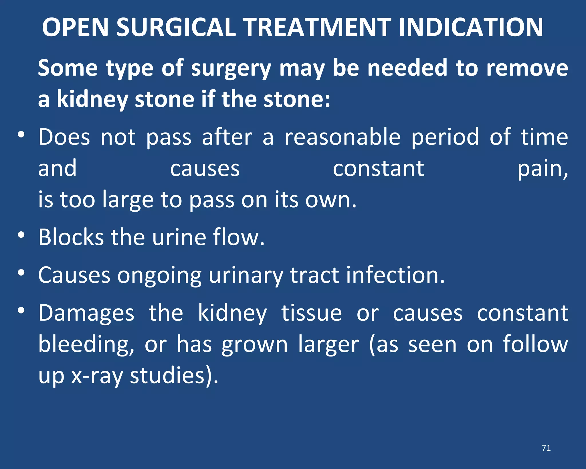 OPEN SURGICAL TREATMENT INDICATION
Some type of surgery may be needed to remove
a kidney stone if the stone:
• Does not pass after a reasonable period of time
and causes constant pain,
is too large to pass on its own.
• Blocks the urine flow.
• Causes ongoing urinary tract infection.
• Damages the kidney tissue or causes constant
bleeding, or has grown larger (as seen on follow
up x-ray studies).
71
 